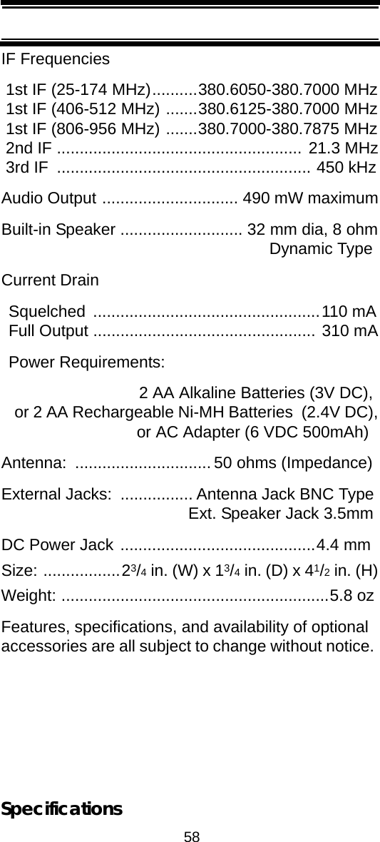 58SpecificationsIF Frequencies 1st IF (25-174 MHz)..........380.6050-380.7000 MHz 1st IF (406-512 MHz) .......380.6125-380.7000 MHz 1st IF (806-956 MHz) .......380.7000-380.7875 MHz 2nd IF ...................................................... 21.3 MHz 3rd IF  ........................................................ 450 kHzAudio Output .............................. 490 mW maximumBuilt-in Speaker ........................... 32 mm dia, 8 ohm Dynamic TypeCurrent DrainSquelched ..................................................110 mAFull Output ................................................. 310 mAPower Requirements:  2 AA Alkaline Batteries (3V DC),  or 2 AA Rechargeable Ni-MH Batteries  (2.4V DC),  or AC Adapter (6 VDC 500mAh)Antenna:  .............................. 50 ohms (Impedance)External Jacks:  ................ Antenna Jack BNC TypeExt. Speaker Jack 3.5mmDC Power Jack ...........................................4.4 mmSize: .................23/4 in. (W) x 13/4 in. (D) x 41/2 in. (H)Weight: ...........................................................5.8 ozFeatures, specifications, and availability of optional accessories are all subject to change without notice. 