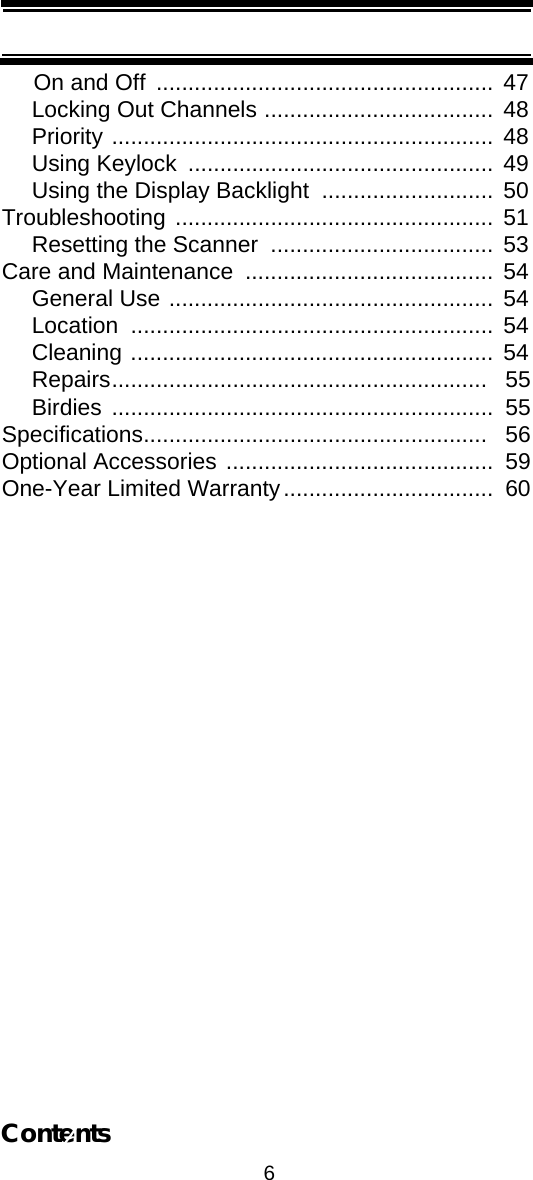 6Contents     On and Off  ..................................................... 47Locking Out Channels .................................... 48Priority ............................................................ 48Using Keylock  ................................................ 49Using the Display Backlight  ...........................  50Troubleshooting .................................................. 51Resetting the Scanner  ................................... 53Care and Maintenance  ....................................... 54General Use ................................................... 54Location ......................................................... 54Cleaning ......................................................... 54Repairs...........................................................   55Birdies ............................................................  55Specifications......................................................   56Optional Accessories ..........................................  59One-Year Limited Warranty.................................  60