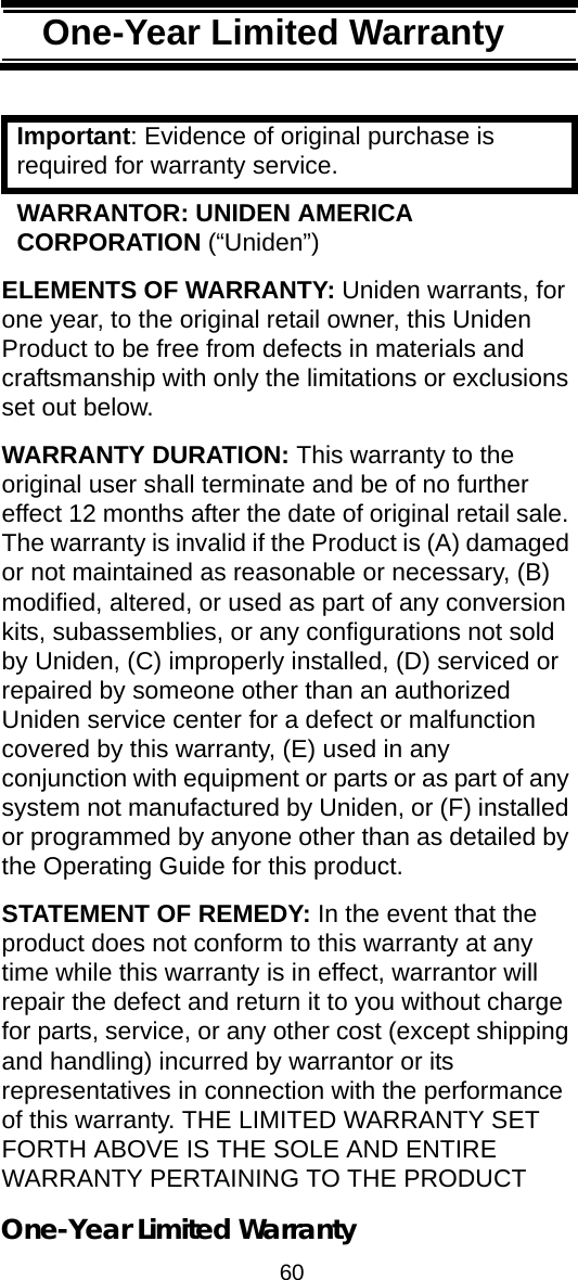 60One-Year Limited Warranty One-Year Limited War-rantyImportant: Evidence of original purchase is required for warranty service. WARRANTOR: UNIDEN AMERICA CORPORATION (“Uniden”) ELEMENTS OF WARRANTY: Uniden warrants, for one year, to the original retail owner, this Uniden Product to be free from defects in materials and craftsmanship with only the limitations or exclusions set out below. WARRANTY DURATION: This warranty to the original user shall terminate and be of no further effect 12 months after the date of original retail sale. The warranty is invalid if the Product is (A) damaged or not maintained as reasonable or necessary, (B) modified, altered, or used as part of any conversion kits, subassemblies, or any configurations not sold by Uniden, (C) improperly installed, (D) serviced or repaired by someone other than an authorized Uniden service center for a defect or malfunction covered by this warranty, (E) used in any conjunction with equipment or parts or as part of any system not manufactured by Uniden, or (F) installed or programmed by anyone other than as detailed by the Operating Guide for this product. STATEMENT OF REMEDY: In the event that the product does not conform to this warranty at any time while this warranty is in effect, warrantor will repair the defect and return it to you without charge for parts, service, or any other cost (except shipping and handling) incurred by warrantor or its representatives in connection with the performance of this warranty. THE LIMITED WARRANTY SET FORTH ABOVE IS THE SOLE AND ENTIRE WARRANTY PERTAINING TO THE PRODUCT One-Year Limited Warranty