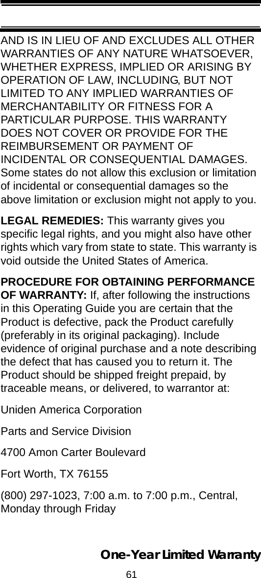 61One-Year Limited WarrantyAND IS IN LIEU OF AND EXCLUDES ALL OTHER WARRANTIES OF ANY NATURE WHATSOEVER, WHETHER EXPRESS, IMPLIED OR ARISING BY OPERATION OF LAW, INCLUDING, BUT NOT LIMITED TO ANY IMPLIED WARRANTIES OF MERCHANTABILITY OR FITNESS FOR A PARTICULAR PURPOSE. THIS WARRANTY DOES NOT COVER OR PROVIDE FOR THE REIMBURSEMENT OR PAYMENT OF INCIDENTAL OR CONSEQUENTIAL DAMAGES. Some states do not allow this exclusion or limitation of incidental or consequential damages so the above limitation or exclusion might not apply to you. LEGAL REMEDIES: This warranty gives you specific legal rights, and you might also have other rights which vary from state to state. This warranty is void outside the United States of America. PROCEDURE FOR OBTAINING PERFORMANCE OF WARRANTY: If, after following the instructions in this Operating Guide you are certain that the Product is defective, pack the Product carefully (preferably in its original packaging). Include evidence of original purchase and a note describing the defect that has caused you to return it. The Product should be shipped freight prepaid, by traceable means, or delivered, to warrantor at: Uniden America Corporation Parts and Service Division 4700 Amon Carter Boulevard Fort Worth, TX 76155 (800) 297-1023, 7:00 a.m. to 7:00 p.m., Central, Monday through Friday 