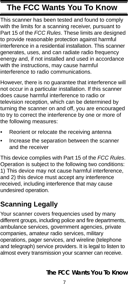 7The FCC Wants You To KnowThe FCC Wants You To KnowThis scanner has been tested and found to comply with the limits for a scanning receiver, pursuant to Part 15 of the FCC Rules. These limits are designed to provide reasonable protection against harmful interference in a residential installation. This scanner generates, uses, and can radiate radio frequency energy and, if not installed and used in accordance with the instructions, may cause harmful interference to radio communications.However, there is no guarantee that interference will not occur in a particular installation. If this scanner does cause harmful interference to radio ortelevision reception, which can be determined by turning the scanner on and off, you are encouraged to try to correct the interference by one or more of the following measures:• Reorient or relocate the receiving antenna• Increase the separation between the scanner and the receiverThis device complies with Part 15 of the FCC Rules. Operation is subject to the following two conditions: 1) This device may not cause harmful interference, and 2) this device must accept any interference received, including interference that may cause undesired operation.Scanning LegallyYour scanner covers frequencies used by many different groups, including police and fire departments, ambulance services, government agencies, private companies, amateur radio services, military operations, pager services, and wireline (telephone and telegraph) service providers. It is legal to listen to almost every transmission your scanner can receive. The FCC Wants You To Know