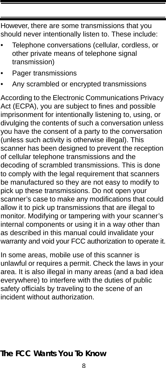 8The FCC Wants You To KnowHowever, there are some transmissions that you should never intentionally listen to. These include: • Telephone conversations (cellular, cordless, or other private means of telephone signal transmission) • Pager transmissions • Any scrambled or encrypted transmissions According to the Electronic Communications Privacy Act (ECPA), you are subject to fines and possible imprisonment for intentionally listening to, using, or divulging the contents of such a conversation unless you have the consent of a party to the conversation (unless such activity is otherwise illegal). This scanner has been designed to prevent the reception of cellular telephone transmissions and the decoding of scrambled transmissions. This is done to comply with the legal requirement that scanners be manufactured so they are not easy to modify to pick up these transmissions. Do not open your scanner’s case to make any modifications that could allow it to pick up transmissions that are illegal to monitor. Modifying or tampering with your scanner’s internal components or using it in a way other than as described in this manual could invalidate your warranty and void your FCC authorization to operate it.In some areas, mobile use of this scanner is unlawful or requires a permit. Check the laws in your area. It is also illegal in many areas (and a bad idea everywhere) to interfere with the duties of public safety officials by traveling to the scene of anincident without authorization. 