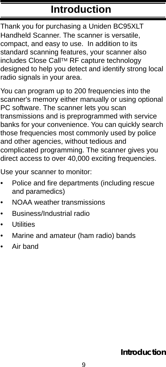 9IntroductionIntroductionThank you for purchasing a Uniden BC95XLT Handheld Scanner. The scanner is versatile, compact, and easy to use.  In addition to its standard scanning features, your scanner also includes Close CallTM RF capture technology designed to help you detect and identify strong local radio signals in your area.You can program up to 200 frequencies into the scanner&apos;s memory either manually or using optional PC software. The scanner lets you scan transmissions and is preprogrammed with service banks for your convenience. You can quickly search those frequencies most commonly used by police and other agencies, without tedious and complicated programming. The scanner gives you direct access to over 40,000 exciting frequencies.Use your scanner to monitor: • Police and fire departments (including rescue and paramedics) • NOAA weather transmissions • Business/Industrial radio • Utilities • Marine and amateur (ham radio) bands • Air bandIntroduction