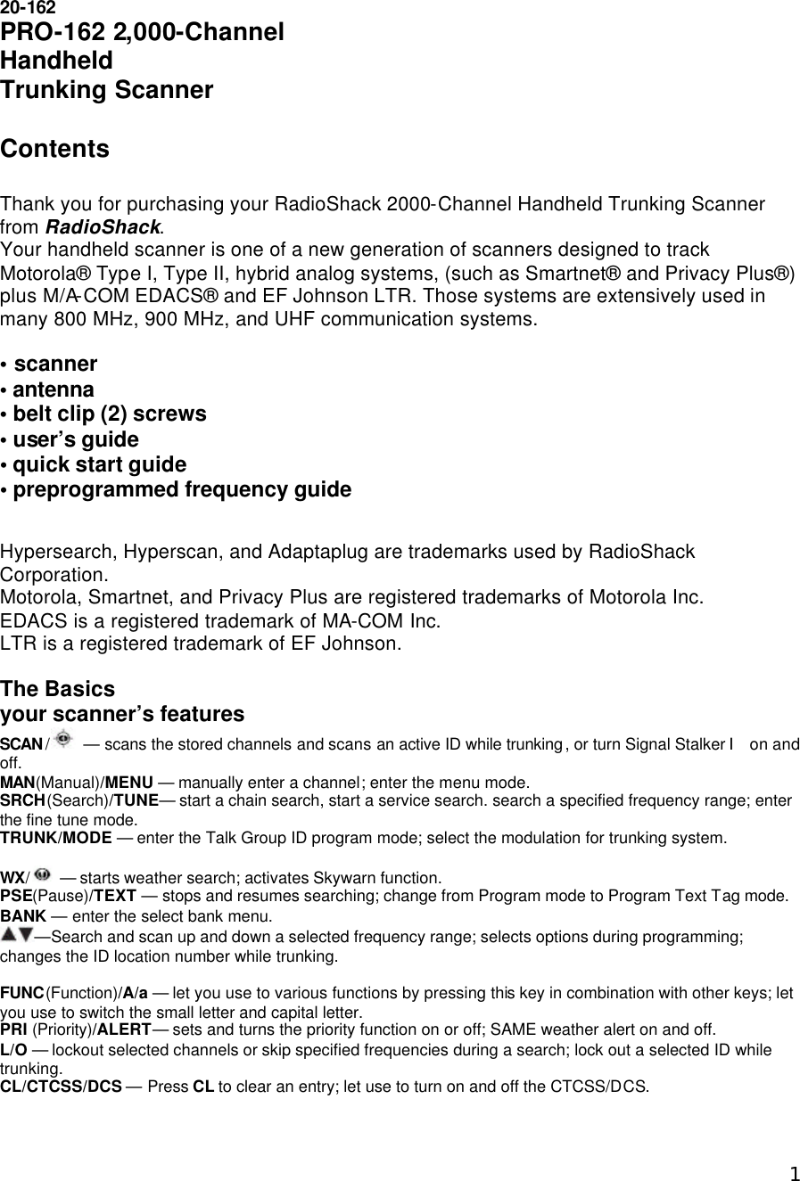  120-162 PRO-162 2,000-Channel Handheld Trunking Scanner   Contents  Thank you for purchasing your RadioShack 2000-Channel Handheld Trunking Scanner from RadioShack. Your handheld scanner is one of a new generation of scanners designed to track Motorola® Type I, Type II, hybrid analog systems, (such as Smartnet® and Privacy Plus®) plus M/A-COM EDACS® and EF Johnson LTR. Those systems are extensively used in many 800 MHz, 900 MHz, and UHF communication systems.  • scanner  • antenna • belt clip (2) screws • user’s guide • quick start guide • preprogrammed frequency guide  Hypersearch, Hyperscan, and Adaptaplug are trademarks used by RadioShack Corporation. Motorola, Smartnet, and Privacy Plus are registered trademarks of Motorola Inc. EDACS is a registered trademark of MA-COM Inc. LTR is a registered trademark of EF Johnson.  The Basics your scanner’s features SCAN / — scans the stored channels and scans an active ID while trunking, or turn Signal Stalker Ⅰ on and off. MAN(Manual)/MENU — manually enter a channel; enter the menu mode. SRCH(Search)/TUNE— start a chain search, start a service search. search a specified frequency range; enter the fine tune mode. TRUNK/MODE — enter the Talk Group ID program mode; select the modulation for trunking system.  WX/ — starts weather search; activates Skywarn function. PSE(Pause)/TEXT — stops and resumes searching; change from Program mode to Program Text Tag mode. BANK — enter the select bank menu. —Search and scan up and down a selected frequency range; selects options during programming; changes the ID location number while trunking.  FUNC(Function)/A/a — let you use to various functions by pressing this key in combination with other keys; let you use to switch the small letter and capital letter. PRI (Priority)/ALERT— sets and turns the priority function on or off; SAME weather alert on and off. L/O — lockout selected channels or skip specified frequencies during a search; lock out a selected ID while trunking. CL/CTCSS/DCS — Press CL to clear an entry; let use to turn on and off the CTCSS/DCS. 