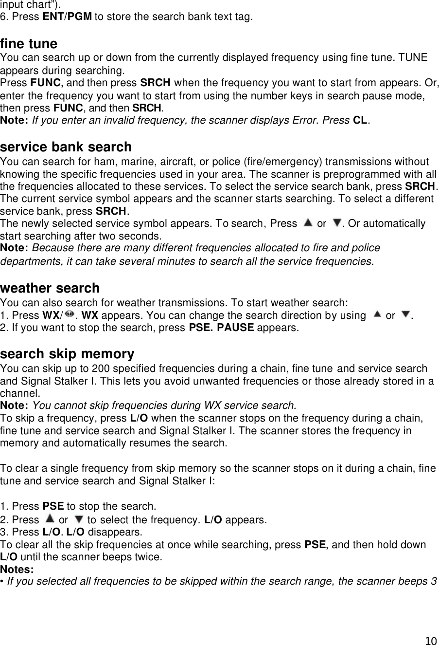  10input chart”). 6. Press ENT/PGM to store the search bank text tag.  fine tune You can search up or down from the currently displayed frequency using fine tune. TUNE appears during searching. Press FUNC, and then press SRCH when the frequency you want to start from appears. Or, enter the frequency you want to start from using the number keys in search pause mode, then press FUNC, and then SRCH. Note: If you enter an invalid frequency, the scanner displays Error. Press CL.  service bank search You can search for ham, marine, aircraft, or police (fire/emergency) transmissions without knowing the specific frequencies used in your area. The scanner is preprogrammed with all the frequencies allocated to these services. To select the service search bank, press SRCH. The current service symbol appears and the scanner starts searching. To select a different service bank, press SRCH. The newly selected service symbol appears. To search, Press   or  . Or automatically start searching after two seconds. Note: Because there are many different frequencies allocated to fire and police departments, it can take several minutes to search all the service frequencies.  weather search You can also search for weather transmissions. To start weather search: 1. Press WX/ . WX appears. You can change the search direction by using   or  . 2. If you want to stop the search, press PSE. PAUSE appears.  search skip memory You can skip up to 200 specified frequencies during a chain, fine tune and service search and Signal Stalker I. This lets you avoid unwanted frequencies or those already stored in a channel. Note: You cannot skip frequencies during WX service search. To skip a frequency, press L/O when the scanner stops on the frequency during a chain, fine tune and service search and Signal Stalker I. The scanner stores the frequency in memory and automatically resumes the search.  To clear a single frequency from skip memory so the scanner stops on it during a chain, fine tune and service search and Signal Stalker I:  1. Press PSE to stop the search. 2. Press   or   to select the frequency. L/O appears. 3. Press L/O. L/O disappears. To clear all the skip frequencies at once while searching, press PSE, and then hold down L/O until the scanner beeps twice. Notes: • If you selected all frequencies to be skipped within the search range, the scanner beeps 3 