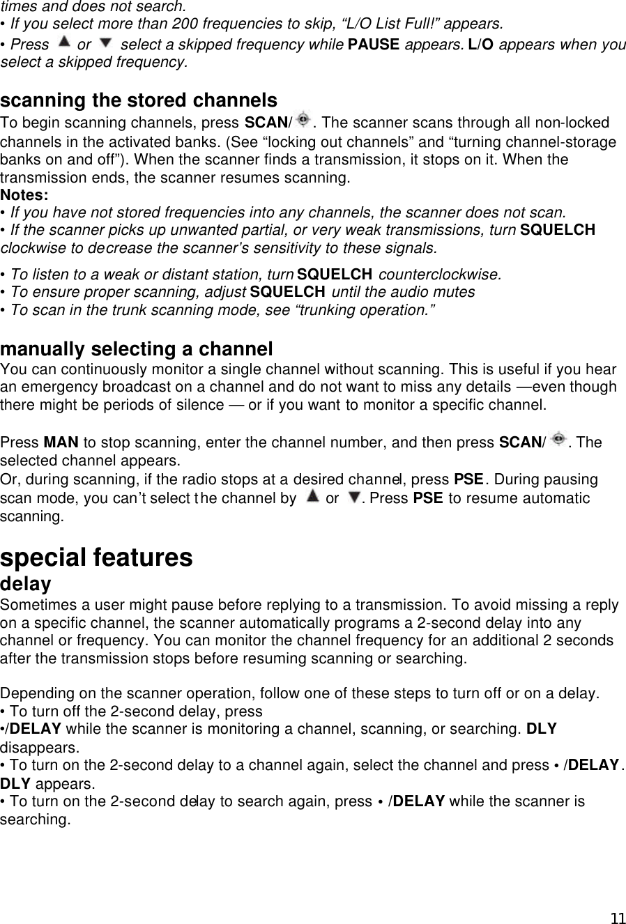  11times and does not search.   • If you select more than 200 frequencies to skip, “L/O List Full!” appears. • Press  or    select a skipped frequency while PAUSE appears. L/O appears when you select a skipped frequency.  scanning the stored channels To begin scanning channels, press SCAN/ . The scanner scans through all non-locked channels in the activated banks. (See “locking out channels” and “turning channel-storage banks on and off”). When the scanner finds a transmission, it stops on it. When the transmission ends, the scanner resumes scanning. Notes: • If you have not stored frequencies into any channels, the scanner does not scan. • If the scanner picks up unwanted partial, or very weak transmissions, turn SQUELCH clockwise to decrease the scanner’s sensitivity to these signals.  • To listen to a weak or distant station, turn SQUELCH counterclockwise. • To ensure proper scanning, adjust SQUELCH until the audio mutes • To scan in the trunk scanning mode, see “trunking operation.”  manually selecting a channel You can continuously monitor a single channel without scanning. This is useful if you hear an emergency broadcast on a channel and do not want to miss any details —even though there might be periods of silence — or if you want to monitor a specific channel.  Press MAN to stop scanning, enter the channel number, and then press SCAN/ . The selected channel appears. Or, during scanning, if the radio stops at a desired channel, press PSE. During pausing scan mode, you can’t select the channel by   or  . Press PSE to resume automatic scanning.  special features delay Sometimes a user might pause before replying to a transmission. To avoid missing a reply on a specific channel, the scanner automatically programs a 2-second delay into any channel or frequency. You can monitor the channel frequency for an additional 2 seconds after the transmission stops before resuming scanning or searching.  Depending on the scanner operation, follow one of these steps to turn off or on a delay. • To turn off the 2-second delay, press •/DELAY while the scanner is monitoring a channel, scanning, or searching. DLY disappears. • To turn on the 2-second delay to a channel again, select the channel and press • /DELAY. DLY appears. • To turn on the 2-second delay to search again, press • /DELAY while the scanner is searching.  