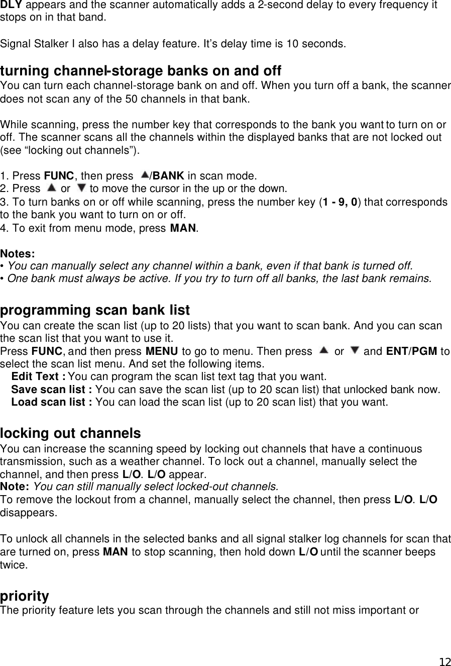  12DLY appears and the scanner automatically adds a 2-second delay to every frequency it stops on in that band.    Signal Stalker I also has a delay feature. It’s delay time is 10 seconds.  turning channel-storage banks on and off You can turn each channel-storage bank on and off. When you turn off a bank, the scanner does not scan any of the 50 channels in that bank.  While scanning, press the number key that corresponds to the bank you want to turn on or off. The scanner scans all the channels within the displayed banks that are not locked out (see “locking out channels”).    1. Press FUNC, then press  /BANK in scan mode. 2. Press   or   to move the cursor in the up or the down. 3. To turn banks on or off while scanning, press the number key (1 - 9, 0) that corresponds to the bank you want to turn on or off. 4. To exit from menu mode, press MAN.  Notes: • You can manually select any channel within a bank, even if that bank is turned off. • One bank must always be active. If you try to turn off all banks, the last bank remains.  programming scan bank list You can create the scan list (up to 20 lists) that you want to scan bank. And you can scan the scan list that you want to use it. Press FUNC, and then press MENU to go to menu. Then press   or   and ENT/PGM to select the scan list menu. And set the following items. Edit Text : You can program the scan list text tag that you want. Save scan list : You can save the scan list (up to 20 scan list) that unlocked bank now. Load scan list : You can load the scan list (up to 20 scan list) that you want.  locking out channels You can increase the scanning speed by locking out channels that have a continuous transmission, such as a weather channel. To lock out a channel, manually select the channel, and then press L/O. L/O appear. Note: You can still manually select locked-out channels. To remove the lockout from a channel, manually select the channel, then press L/O. L/O disappears.  To unlock all channels in the selected banks and all signal stalker log channels for scan that are turned on, press MAN to stop scanning, then hold down L/O until the scanner beeps twice.  priority The priority feature lets you scan through the channels and still not miss important or 