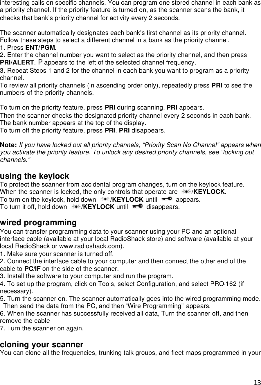  13interesting calls on specific channels. You can program one stored channel in each bank as a priority channel. If the priority feature is turned on, as the scanner scans the bank, it checks that bank’s priority channel for activity every 2 seconds.    The scanner automatically designates each bank’s first channel as its priority channel. Follow these steps to select a different channel in a bank as the priority channel. 1. Press ENT/PGM. 2. Enter the channel number you want to select as the priority channel, and then press PRI/ALERT. P appears to the left of the selected channel frequency. 3. Repeat Steps 1 and 2 for the channel in each bank you want to program as a priority channel.   To review all priority channels (in ascending order only), repeatedly press PRI to see the numbers of the priority channels.  To turn on the priority feature, press PRI during scanning. PRI appears.   Then the scanner checks the designated priority channel every 2 seconds in each bank. The bank number appears at the top of the display. To turn off the priority feature, press PRI. PRI disappears.  Note: If you have locked out all priority channels, “Priority Scan No Channel” appears when you activate the priority feature. To unlock any desired priority channels, see “locking out channels.”  using the keylock To protect the scanner from accidental program changes, turn on the keylock feature. When the scanner is locked, the only controls that operate are  /KEYLOCK. To turn on the keylock, hold down  /KEYLOCK until   appears. To turn it off, hold down  /KEYLOCK until   disappears.  wired programming You can transfer programming data to your scanner using your PC and an optional interface cable (available at your local RadioShack store) and software (available at your local RadioShack or www.radioshack.com). 1. Make sure your scanner is turned off. 2. Connect the interface cable to your computer and then connect the other end of the cable to PC/IF on the side of the scanner. 3. Install the software to your computer and run the program. 4. To set up the program, click on Tools, select Configuration, and select PRO-162 (if necessary). 5. Turn the scanner on. The scanner automatically goes into the wired programming mode. Then send the data from the PC, and then “Wire Programming” appears. 6. When the scanner has successfully received all data, Turn the scanner off, and then remove the cable 7. Turn the scanner on again.  cloning your scanner You can clone all the frequencies, trunking talk groups, and fleet maps programmed in your 