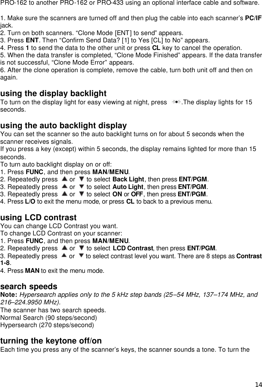  14PRO-162 to another PRO-162 or PRO-433 using an optional interface cable and software.  1. Make sure the scanners are turned off and then plug the cable into each scanner’s PC/IF jack. 2. Turn on both scanners. “Clone Mode [ENT] to send” appears. 3. Press ENT. Then “Confirm Send Data? [1] to Yes [CL] to No” appears. 4. Press 1 to send the data to the other unit or press CL key to cancel the operation. 5. When the data transfer is completed, “Clone Mode Finished” appears. If the data transfer is not successful, “Clone Mode Error” appears. 6. After the clone operation is complete, remove the cable, turn both unit off and then on again.  using the display backlight To turn on the display light for easy viewing at night, press  .The display lights for 15 seconds.  using the auto backlight display You can set the scanner so the auto backlight turns on for about 5 seconds when the scanner receives signals. If you press a key (except) within 5 seconds, the display remains lighted for more than 15 seconds. To turn auto backlight display on or off: 1. Press FUNC, and then press MAN/MENU. 2. Repeatedly press   or   to select Back Light, then press ENT/PGM. 3. Repeatedly press   or   to select Auto Light, then press ENT/PGM. 3. Repeatedly press   or   to select ON or OFF, then press ENT/PGM. 4. Press L/O to exit the menu mode, or press CL to back to a previous menu.  using LCD contrast You can change LCD Contrast you want. To change LCD Contrast on your scanner: 1. Press FUNC, and then press MAN/MENU. 2. Repeatedly press   or   to select LCD Contrast, then press ENT/PGM. 3. Repeatedly press   or   to select contrast level you want. There are 8 steps as Contrast 1-8. 4. Press MAN to exit the menu mode.  search speeds Note: Hypersearch applies only to the 5 kHz step bands (25–54 MHz, 137–174 MHz, and 216–224.9950 MHz). The scanner has two search speeds. Normal Search (90 steps/second) Hypersearch (270 steps/second)  turning the keytone off/on Each time you press any of the scanner’s keys, the scanner sounds a tone. To turn the 