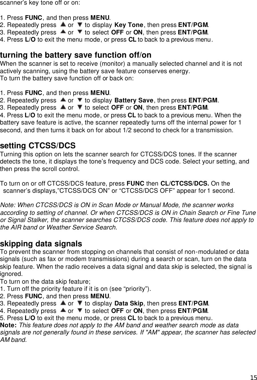  15scanner’s key tone off or on:  1. Press FUNC, and then press MENU. 2. Repeatedly press   or   to display Key Tone, then press ENT/PGM. 3. Repeatedly press   or   to select OFF or ON, then press ENT/PGM. 4. Press L/O to exit the menu mode, or press CL to back to a previous menu.  turning the battery save function off/on When the scanner is set to receive (monitor) a manually selected channel and it is not actively scanning, using the battery save feature conserves energy. To turn the battery save function off or back on:  1. Press FUNC, and then press MENU. 2. Repeatedly press   or   to display Battery Save, then press ENT/PGM. 3. Repeatedly press   or   to select OFF or ON, then press ENT/PGM. 4. Press L/O to exit the menu mode, or press CL to back to a previous menu. When the battery save feature is active, the scanner repeatedly turns off the internal power for 1 second, and then turns it back on for about 1/2 second to check for a transmission.  setting CTCSS/DCS Turning this option on lets the scanner search for CTCSS/DCS tones. If the scanner detects the tone, it displays the tone’s frequency and DCS code. Select your setting, and then press the scroll control.  To turn on or off CTCSS/DCS feature, press FUNC then CL/CTCSS/DCS. On the scanner’s displays,”CTCSS/DCS ON” or “CTCSS/DCS OFF” appear for 1 second.  Note: When CTCSS/DCS is ON in Scan Mode or Manual Mode, the scanner works according to setting of channel. Or when CTCSS/DCS is ON in Chain Search or Fine Tune or Signal Stalker, the scanner searches CTCSS/DCS code. This feature does not apply to the AIR band or Weather Service Search.  skipping data signals To prevent the scanner from stopping on channels that consist of non-modulated or data signals (such as fax or modem transmissions) during a search or scan, turn on the data skip feature. When the radio receives a data signal and data skip is selected, the signal is ignored. To turn on the data skip feature; 1. Turn off the priority feature if it is on (see “priority”). 2. Press FUNC, and then press MENU. 3. Repeatedly press   or   to display Data Skip, then press ENT/PGM. 4. Repeatedly press   or   to select OFF or ON, then press ENT/PGM. 5. Press L/O to exit the menu mode, or press CL to back to a previous menu. Note: This feature does not apply to the AM band and weather search mode as data signals are not generally found in these services. If &quot;AM&quot; appear, the scanner has selected AM band.  