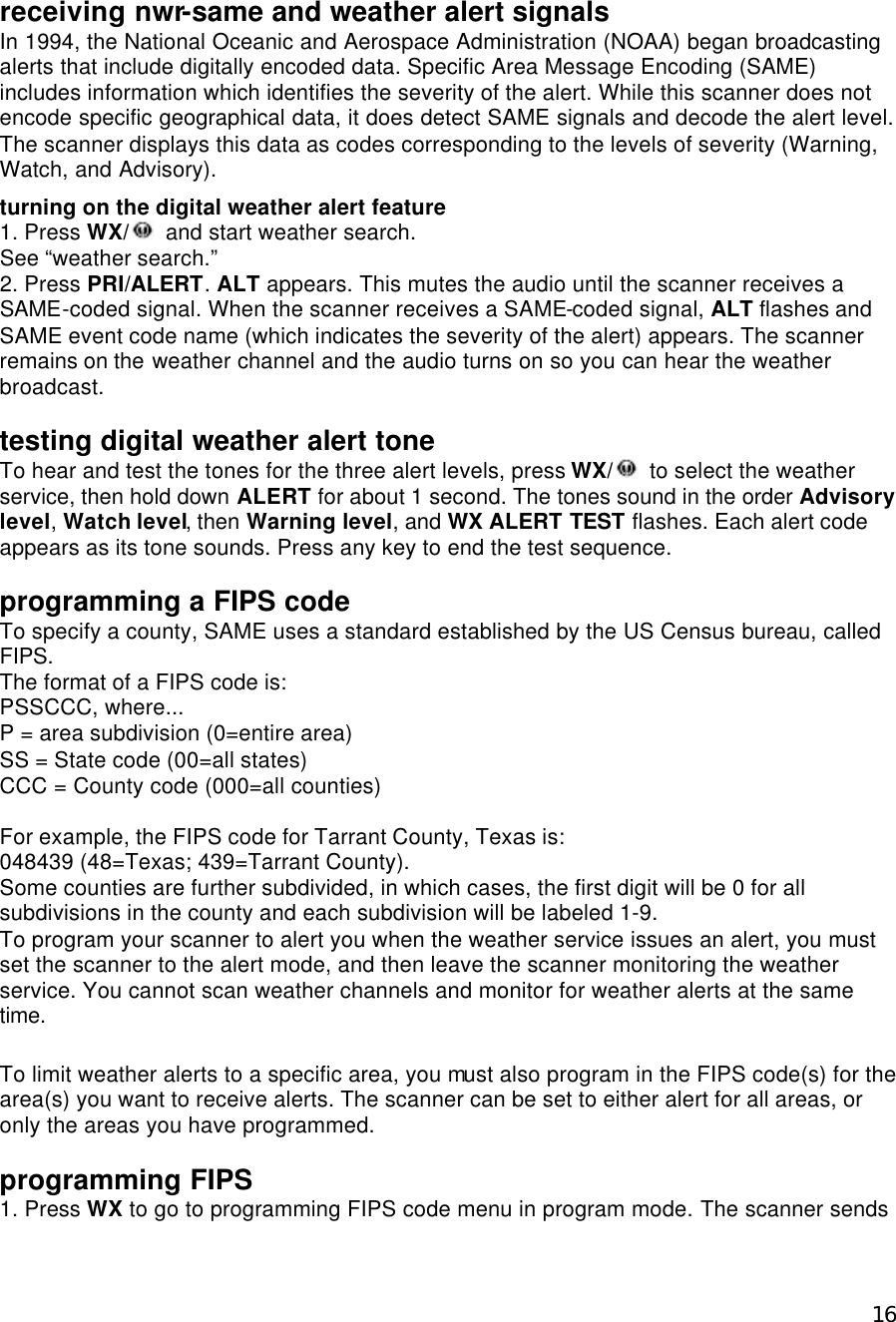  16receiving nwr-same and weather alert signals In 1994, the National Oceanic and Aerospace Administration (NOAA) began broadcasting alerts that include digitally encoded data. Specific Area Message Encoding (SAME) includes information which identifies the severity of the alert. While this scanner does not encode specific geographical data, it does detect SAME signals and decode the alert level. The scanner displays this data as codes corresponding to the levels of severity (Warning, Watch, and Advisory).  turning on the digital weather alert feature 1. Press WX/  and start weather search. See “weather search.” 2. Press PRI/ALERT. ALT appears. This mutes the audio until the scanner receives a SAME-coded signal. When the scanner receives a SAME-coded signal, ALT flashes and SAME event code name (which indicates the severity of the alert) appears. The scanner remains on the weather channel and the audio turns on so you can hear the weather broadcast.  testing digital weather alert tone To hear and test the tones for the three alert levels, press WX/  to select the weather service, then hold down ALERT for about 1 second. The tones sound in the order Advisory level, Watch level, then Warning level, and WX ALERT TEST flashes. Each alert code appears as its tone sounds. Press any key to end the test sequence.  programming a FIPS code To specify a county, SAME uses a standard established by the US Census bureau, called FIPS. The format of a FIPS code is: PSSCCC, where... P = area subdivision (0=entire area) SS = State code (00=all states) CCC = County code (000=all counties)  For example, the FIPS code for Tarrant County, Texas is: 048439 (48=Texas; 439=Tarrant County). Some counties are further subdivided, in which cases, the first digit will be 0 for all subdivisions in the county and each subdivision will be labeled 1-9. To program your scanner to alert you when the weather service issues an alert, you must set the scanner to the alert mode, and then leave the scanner monitoring the weather service. You cannot scan weather channels and monitor for weather alerts at the same time.  To limit weather alerts to a specific area, you must also program in the FIPS code(s) for the area(s) you want to receive alerts. The scanner can be set to either alert for all areas, or only the areas you have programmed.  programming FIPS 1. Press WX to go to programming FIPS code menu in program mode. The scanner sends 