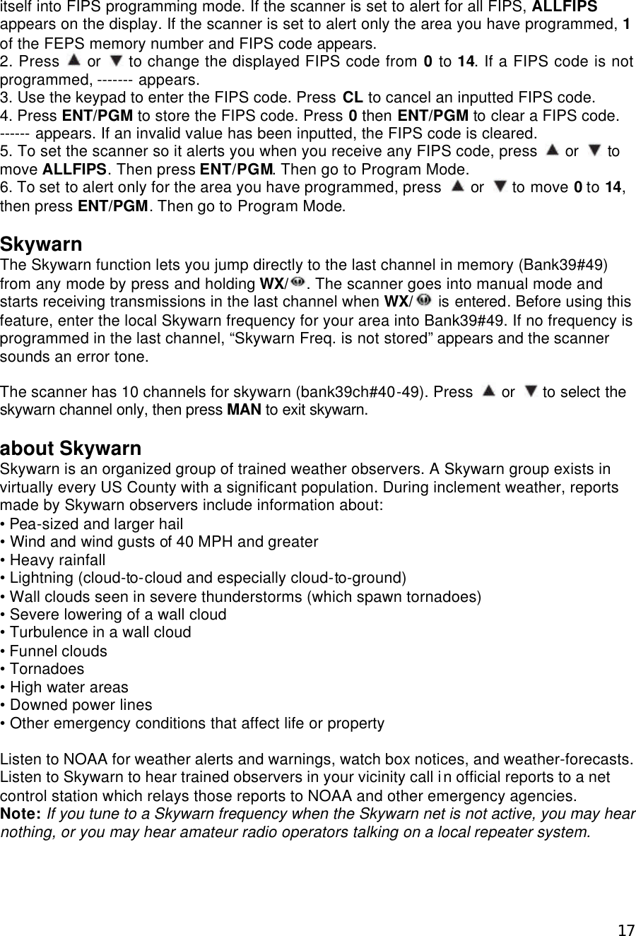  17itself into FIPS programming mode. If the scanner is set to alert for all FIPS, ALLFIPS appears on the display. If the scanner is set to alert only the area you have programmed, 1 of the FEPS memory number and FIPS code appears. 2. Press  or   to change the displayed FIPS code from 0 to 14. If a FIPS code is not programmed, ------- appears. 3. Use the keypad to enter the FIPS code. Press CL to cancel an inputted FIPS code. 4. Press ENT/PGM to store the FIPS code. Press 0 then ENT/PGM to clear a FIPS code. ------ appears. If an invalid value has been inputted, the FIPS code is cleared. 5. To set the scanner so it alerts you when you receive any FIPS code, press   or   to move ALLFIPS. Then press ENT/PGM. Then go to Program Mode. 6. To set to alert only for the area you have programmed, press   or   to move 0 to 14, then press ENT/PGM. Then go to Program Mode.  Skywarn The Skywarn function lets you jump directly to the last channel in memory (Bank39#49) from any mode by press and holding WX/ . The scanner goes into manual mode and starts receiving transmissions in the last channel when WX/  is entered. Before using this feature, enter the local Skywarn frequency for your area into Bank39#49. If no frequency is programmed in the last channel, “Skywarn Freq. is not stored” appears and the scanner sounds an error tone.  The scanner has 10 channels for skywarn (bank39ch#40-49). Press   or   to select the skywarn channel only, then press MAN to exit skywarn.  about Skywarn Skywarn is an organized group of trained weather observers. A Skywarn group exists in virtually every US County with a significant population. During inclement weather, reports made by Skywarn observers include information about: • Pea-sized and larger hail • Wind and wind gusts of 40 MPH and greater • Heavy rainfall • Lightning (cloud-to-cloud and especially cloud-to-ground) • Wall clouds seen in severe thunderstorms (which spawn tornadoes) • Severe lowering of a wall cloud • Turbulence in a wall cloud • Funnel clouds • Tornadoes • High water areas • Downed power lines • Other emergency conditions that affect life or property  Listen to NOAA for weather alerts and warnings, watch box notices, and weather-forecasts. Listen to Skywarn to hear trained observers in your vicinity call in official reports to a net control station which relays those reports to NOAA and other emergency agencies. Note: If you tune to a Skywarn frequency when the Skywarn net is not active, you may hear nothing, or you may hear amateur radio operators talking on a local repeater system.  