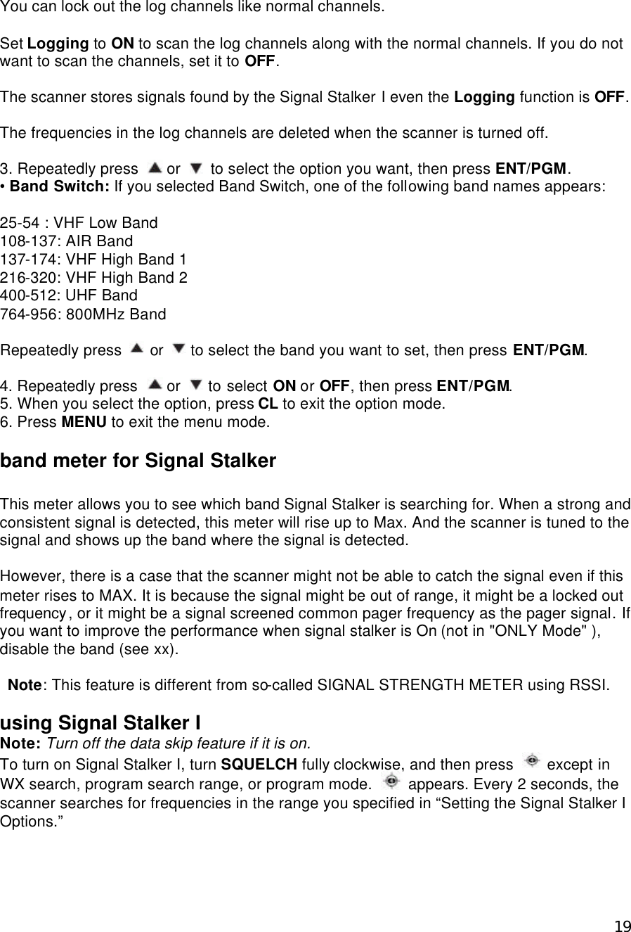  19You can lock out the log channels like normal channels.  Set Logging to ON to scan the log channels along with the normal channels. If you do not want to scan the channels, set it to OFF.  The scanner stores signals found by the Signal Stalker I even the Logging function is OFF.  The frequencies in the log channels are deleted when the scanner is turned off.  3. Repeatedly press   or   to select the option you want, then press ENT/PGM. • Band Switch: If you selected Band Switch, one of the following band names appears:  25-54 : VHF Low Band 108-137: AIR Band 137-174: VHF High Band 1 216-320: VHF High Band 2 400-512: UHF Band 764-956: 800MHz Band  Repeatedly press   or   to select the band you want to set, then press ENT/PGM.  4. Repeatedly press  or   to select ON or OFF, then press ENT/PGM. 5. When you select the option, press CL to exit the option mode. 6. Press MENU to exit the menu mode.  band meter for Signal Stalker  This meter allows you to see which band Signal Stalker is searching for. When a strong and consistent signal is detected, this meter will rise up to Max. And the scanner is tuned to the signal and shows up the band where the signal is detected.    However, there is a case that the scanner might not be able to catch the signal even if this meter rises to MAX. It is because the signal might be out of range, it might be a locked out frequency, or it might be a signal screened common pager frequency as the pager signal. If you want to improve the performance when signal stalker is On (not in &quot;ONLY Mode&quot; ), disable the band (see xx).   Note: This feature is different from so-called SIGNAL STRENGTH METER using RSSI.  using Signal Stalker I Note: Turn off the data skip feature if it is on. To turn on Signal Stalker I, turn SQUELCH fully clockwise, and then press   except in WX search, program search range, or program mode.   appears. Every 2 seconds, the scanner searches for frequencies in the range you specified in “Setting the Signal Stalker I Options.”    