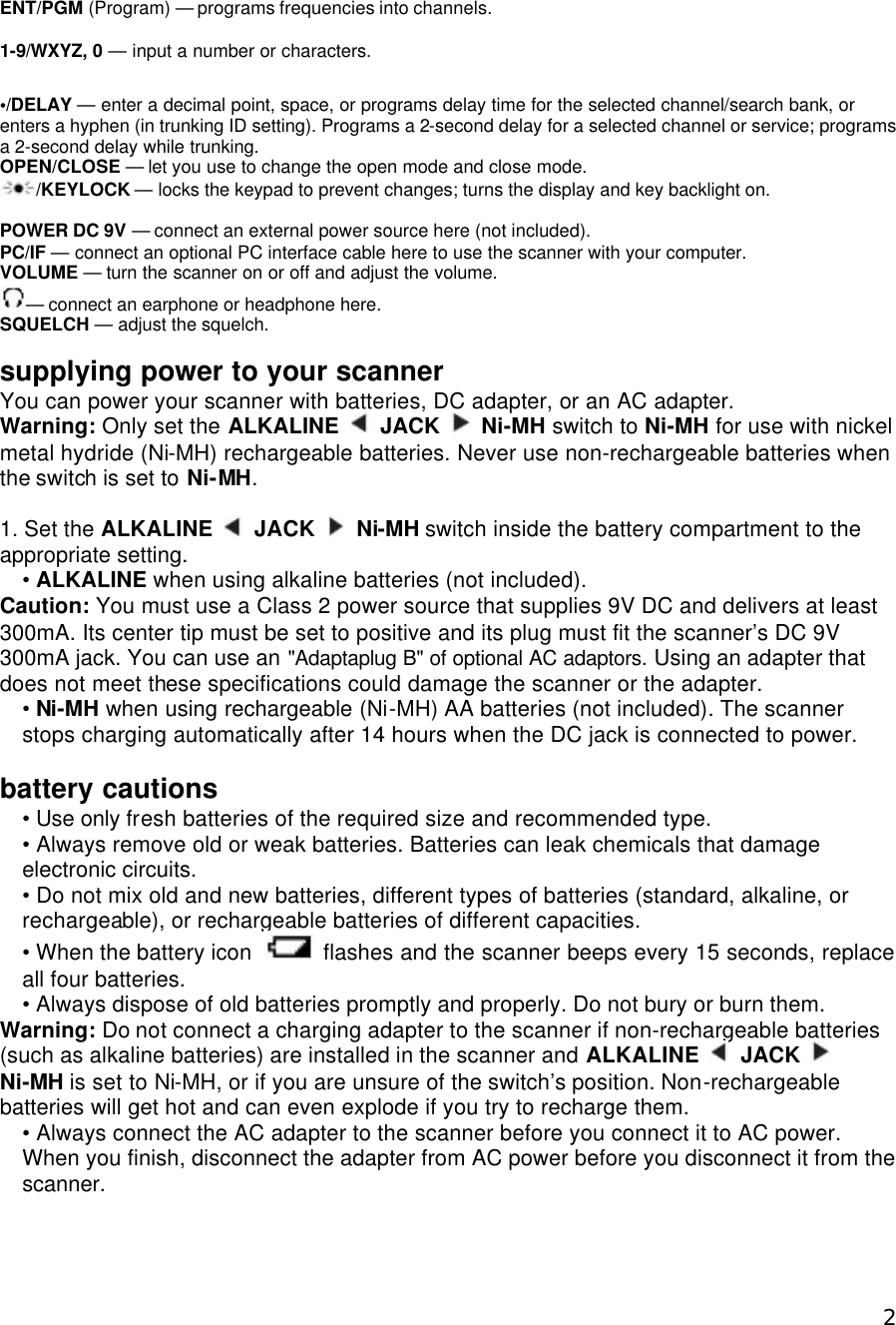  2ENT/PGM (Program) — programs frequencies into channels.  1-9/WXYZ, 0 — input a number or characters.  •/DELAY — enter a decimal point, space, or programs delay time for the selected channel/search bank, or enters a hyphen (in trunking ID setting). Programs a 2-second delay for a selected channel or service; programs a 2-second delay while trunking. OPEN/CLOSE — let you use to change the open mode and close mode. /KEYLOCK — locks the keypad to prevent changes; turns the display and key backlight on.  POWER DC 9V — connect an external power source here (not included). PC/IF — connect an optional PC interface cable here to use the scanner with your computer. VOLUME — turn the scanner on or off and adjust the volume. — connect an earphone or headphone here. SQUELCH — adjust the squelch.  supplying power to your scanner You can power your scanner with batteries, DC adapter, or an AC adapter. Warning: Only set the ALKALINE   JACK   Ni-MH switch to Ni-MH for use with nickel metal hydride (Ni-MH) rechargeable batteries. Never use non-rechargeable batteries when the switch is set to Ni-MH.  1. Set the ALKALINE   JACK   Ni-MH switch inside the battery compartment to the appropriate setting. • ALKALINE when using alkaline batteries (not included). Caution: You must use a Class 2 power source that supplies 9V DC and delivers at least 300mA. Its center tip must be set to positive and its plug must fit the scanner’s DC 9V 300mA jack. You can use an &quot;Adaptaplug B&quot; of optional AC adaptors. Using an adapter that does not meet these specifications could damage the scanner or the adapter. • Ni-MH when using rechargeable (Ni-MH) AA batteries (not included). The scanner stops charging automatically after 14 hours when the DC jack is connected to power.  battery cautions • Use only fresh batteries of the required size and recommended type. • Always remove old or weak batteries. Batteries can leak chemicals that damage electronic circuits. • Do not mix old and new batteries, different types of batteries (standard, alkaline, or rechargeable), or rechargeable batteries of different capacities. • When the battery icon   flashes and the scanner beeps every 15 seconds, replace all four batteries. • Always dispose of old batteries promptly and properly. Do not bury or burn them. Warning: Do not connect a charging adapter to the scanner if non-rechargeable batteries (such as alkaline batteries) are installed in the scanner and ALKALINE   JACK   Ni-MH is set to Ni-MH, or if you are unsure of the switch’s position. Non-rechargeable batteries will get hot and can even explode if you try to recharge them. • Always connect the AC adapter to the scanner before you connect it to AC power. When you finish, disconnect the adapter from AC power before you disconnect it from the scanner.  
