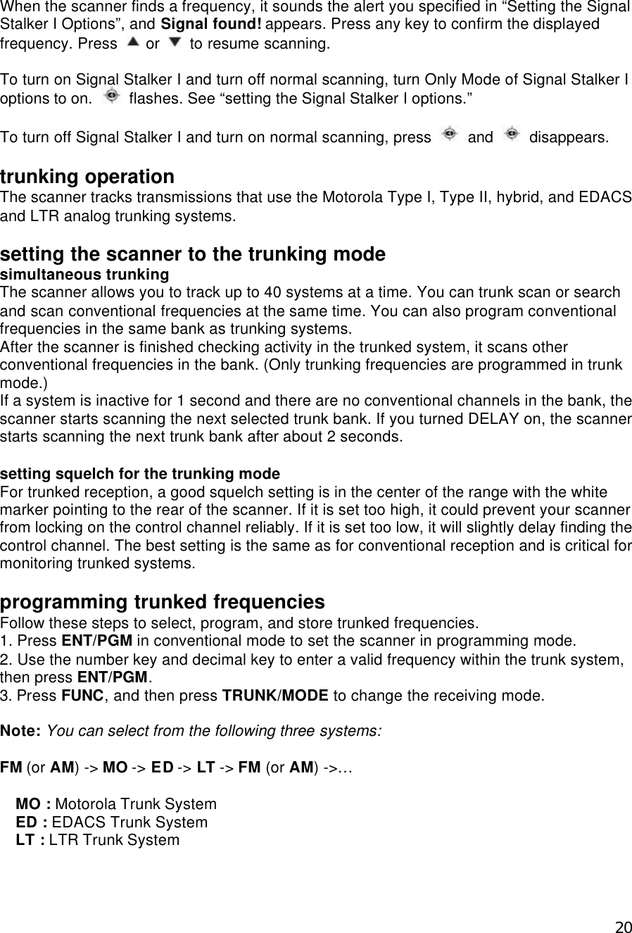  20When the scanner finds a frequency, it sounds the alert you specified in “Setting the Signal Stalker I Options”, and Signal found! appears. Press any key to confirm the displayed frequency. Press   or   to resume scanning.  To turn on Signal Stalker I and turn off normal scanning, turn Only Mode of Signal Stalker I options to on.   flashes. See “setting the Signal Stalker I options.”  To turn off Signal Stalker I and turn on normal scanning, press   and   disappears.  trunking operation The scanner tracks transmissions that use the Motorola Type I, Type II, hybrid, and EDACS and LTR analog trunking systems.  setting the scanner to the trunking mode simultaneous trunking The scanner allows you to track up to 40 systems at a time. You can trunk scan or search and scan conventional frequencies at the same time. You can also program conventional frequencies in the same bank as trunking systems.   After the scanner is finished checking activity in the trunked system, it scans other conventional frequencies in the bank. (Only trunking frequencies are programmed in trunk mode.) If a system is inactive for 1 second and there are no conventional channels in the bank, the scanner starts scanning the next selected trunk bank. If you turned DELAY on, the scanner starts scanning the next trunk bank after about 2 seconds.  setting squelch for the trunking mode For trunked reception, a good squelch setting is in the center of the range with the white marker pointing to the rear of the scanner. If it is set too high, it could prevent your scanner from locking on the control channel reliably. If it is set too low, it will slightly delay finding the control channel. The best setting is the same as for conventional reception and is critical for monitoring trunked systems.  programming trunked frequencies Follow these steps to select, program, and store trunked frequencies. 1. Press ENT/PGM in conventional mode to set the scanner in programming mode. 2. Use the number key and decimal key to enter a valid frequency within the trunk system, then press ENT/PGM. 3. Press FUNC, and then press TRUNK/MODE to change the receiving mode.  Note: You can select from the following three systems:  FM (or AM) -&gt; MO -&gt; ED -&gt; LT -&gt; FM (or AM) -&gt;…    MO : Motorola Trunk System   ED : EDACS Trunk System   LT : LTR Trunk System 