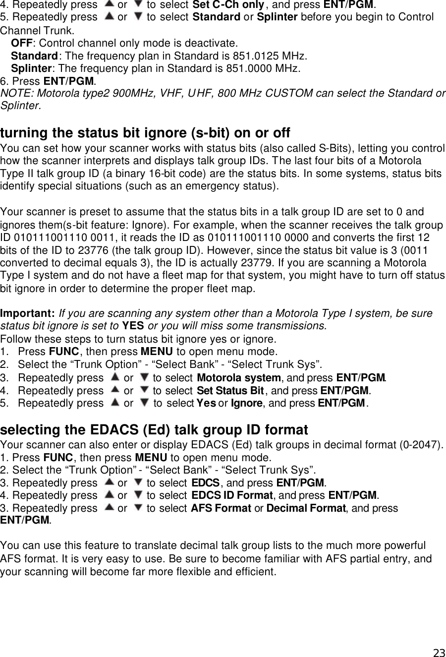  234. Repeatedly press   or   to select Set C-Ch only, and press ENT/PGM. 5. Repeatedly press   or   to select Standard or Splinter before you begin to Control Channel Trunk. OFF: Control channel only mode is deactivate. Standard: The frequency plan in Standard is 851.0125 MHz. Splinter: The frequency plan in Standard is 851.0000 MHz. 6. Press ENT/PGM. NOTE: Motorola type2 900MHz, VHF, UHF, 800 MHz CUSTOM can select the Standard or Splinter.  turning the status bit ignore (s-bit) on or off You can set how your scanner works with status bits (also called S-Bits), letting you control how the scanner interprets and displays talk group IDs. The last four bits of a Motorola Type II talk group ID (a binary 16-bit code) are the status bits. In some systems, status bits identify special situations (such as an emergency status).  Your scanner is preset to assume that the status bits in a talk group ID are set to 0 and ignores them(s-bit feature: Ignore). For example, when the scanner receives the talk group ID 010111001110 0011, it reads the ID as 010111001110 0000 and converts the first 12 bits of the ID to 23776 (the talk group ID). However, since the status bit value is 3 (0011 converted to decimal equals 3), the ID is actually 23779. If you are scanning a Motorola Type I system and do not have a fleet map for that system, you might have to turn off status bit ignore in order to determine the proper fleet map.  Important: If you are scanning any system other than a Motorola Type I system, be sure status bit ignore is set to YES or you will miss some transmissions. Follow these steps to turn status bit ignore yes or ignore. 1. Press FUNC, then press MENU to open menu mode. 2. Select the “Trunk Option” - “Select Bank” - “Select Trunk Sys”. 3. Repeatedly press   or   to select Motorola system, and press ENT/PGM. 4. Repeatedly press   or   to select Set Status Bit, and press ENT/PGM. 5. Repeatedly press   or   to select Yes or Ignore, and press ENT/PGM.  selecting the EDACS (Ed) talk group ID format Your scanner can also enter or display EDACS (Ed) talk groups in decimal format (0-2047). 1. Press FUNC, then press MENU to open menu mode. 2. Select the “Trunk Option” - “Select Bank” - “Select Trunk Sys”. 3. Repeatedly press   or   to select EDCS, and press ENT/PGM. 4. Repeatedly press   or   to select EDCS ID Format, and press ENT/PGM. 3. Repeatedly press   or   to select AFS Format or Decimal Format, and press ENT/PGM.  You can use this feature to translate decimal talk group lists to the much more powerful AFS format. It is very easy to use. Be sure to become familiar with AFS partial entry, and your scanning will become far more flexible and efficient.   