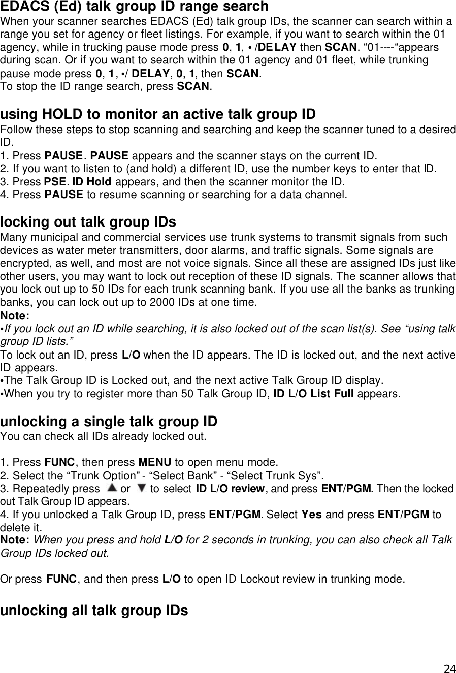  24EDACS (Ed) talk group ID range search When your scanner searches EDACS (Ed) talk group IDs, the scanner can search within a range you set for agency or fleet listings. For example, if you want to search within the 01 agency, while in trucking pause mode press 0, 1, • /DELAY then SCAN. “01----“appears during scan. Or if you want to search within the 01 agency and 01 fleet, while trunking pause mode press 0, 1, •/ DELAY, 0, 1, then SCAN. To stop the ID range search, press SCAN.  using HOLD to monitor an active talk group ID Follow these steps to stop scanning and searching and keep the scanner tuned to a desired ID. 1. Press PAUSE. PAUSE appears and the scanner stays on the current ID. 2. If you want to listen to (and hold) a different ID, use the number keys to enter that ID. 3. Press PSE. ID Hold appears, and then the scanner monitor the ID. 4. Press PAUSE to resume scanning or searching for a data channel.  locking out talk group IDs Many municipal and commercial services use trunk systems to transmit signals from such devices as water meter transmitters, door alarms, and traffic signals. Some signals are encrypted, as well, and most are not voice signals. Since all these are assigned IDs just like other users, you may want to lock out reception of these ID signals. The scanner allows that you lock out up to 50 IDs for each trunk scanning bank. If you use all the banks as trunking banks, you can lock out up to 2000 IDs at one time.   Note:   •If you lock out an ID while searching, it is also locked out of the scan list(s). See “using talk group ID lists.” To lock out an ID, press L/O when the ID appears. The ID is locked out, and the next active ID appears. •The Talk Group ID is Locked out, and the next active Talk Group ID display. •When you try to register more than 50 Talk Group ID, ID L/O List Full appears.   unlocking a single talk group ID You can check all IDs already locked out.  1. Press FUNC, then press MENU to open menu mode. 2. Select the “Trunk Option” - “Select Bank” - “Select Trunk Sys”. 3. Repeatedly press   or   to select ID L/O review, and press ENT/PGM. Then the locked out Talk Group ID appears. 4. If you unlocked a Talk Group ID, press ENT/PGM. Select Yes and press ENT/PGM to delete it. Note: When you press and hold L/O for 2 seconds in trunking, you can also check all Talk Group IDs locked out.  Or press FUNC, and then press L/O to open ID Lockout review in trunking mode.  unlocking all talk group IDs 