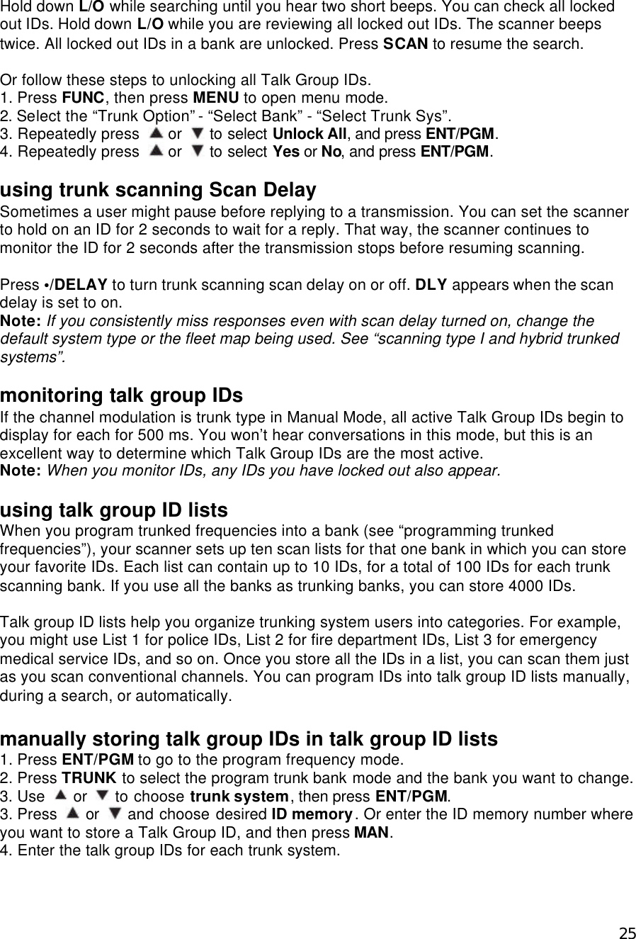  25Hold down L/O while searching until you hear two short beeps. You can check all locked out IDs. Hold down L/O while you are reviewing all locked out IDs. The scanner beeps twice. All locked out IDs in a bank are unlocked. Press SCAN to resume the search.  Or follow these steps to unlocking all Talk Group IDs. 1. Press FUNC, then press MENU to open menu mode. 2. Select the “Trunk Option” - “Select Bank” - “Select Trunk Sys”. 3. Repeatedly press   or   to select Unlock All, and press ENT/PGM. 4. Repeatedly press   or   to select Yes or No, and press ENT/PGM.  using trunk scanning Scan Delay Sometimes a user might pause before replying to a transmission. You can set the scanner to hold on an ID for 2 seconds to wait for a reply. That way, the scanner continues to monitor the ID for 2 seconds after the transmission stops before resuming scanning.  Press •/DELAY to turn trunk scanning scan delay on or off. DLY appears when the scan delay is set to on. Note: If you consistently miss responses even with scan delay turned on, change the default system type or the fleet map being used. See “scanning type I and hybrid trunked systems”.  monitoring talk group IDs If the channel modulation is trunk type in Manual Mode, all active Talk Group IDs begin to display for each for 500 ms. You won’t hear conversations in this mode, but this is an excellent way to determine which Talk Group IDs are the most active.   Note: When you monitor IDs, any IDs you have locked out also appear.  using talk group ID lists When you program trunked frequencies into a bank (see “programming trunked frequencies”), your scanner sets up ten scan lists for that one bank in which you can store your favorite IDs. Each list can contain up to 10 IDs, for a total of 100 IDs for each trunk scanning bank. If you use all the banks as trunking banks, you can store 4000 IDs.  Talk group ID lists help you organize trunking system users into categories. For example, you might use List 1 for police IDs, List 2 for fire department IDs, List 3 for emergency medical service IDs, and so on. Once you store all the IDs in a list, you can scan them just as you scan conventional channels. You can program IDs into talk group ID lists manually, during a search, or automatically.  manually storing talk group IDs in talk group ID lists 1. Press ENT/PGM to go to the program frequency mode. 2. Press TRUNK to select the program trunk bank mode and the bank you want to change. 3. Use   or   to choose trunk system, then press ENT/PGM. 3. Press   or   and choose desired ID memory. Or enter the ID memory number where you want to store a Talk Group ID, and then press MAN. 4. Enter the talk group IDs for each trunk system. 