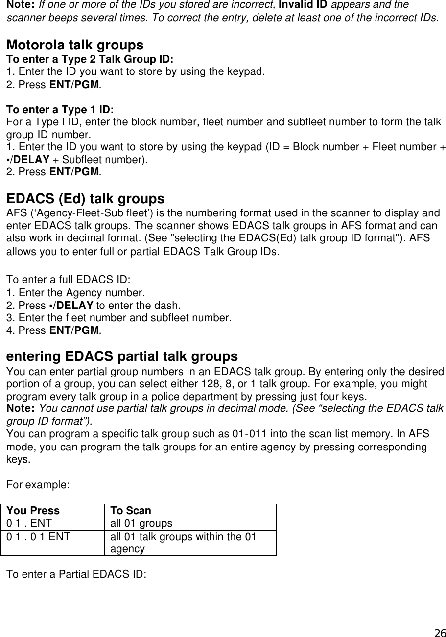  26 Note: If one or more of the IDs you stored are incorrect, Invalid ID appears and the scanner beeps several times. To correct the entry, delete at least one of the incorrect IDs.  Motorola talk groups To enter a Type 2 Talk Group ID: 1. Enter the ID you want to store by using the keypad. 2. Press ENT/PGM.  To enter a Type 1 ID: For a Type I ID, enter the block number, fleet number and subfleet number to form the talk group ID number. 1. Enter the ID you want to store by using the keypad (ID = Block number + Fleet number + •/DELAY + Subfleet number). 2. Press ENT/PGM.  EDACS (Ed) talk groups AFS (‘Agency-Fleet-Sub fleet’) is the numbering format used in the scanner to display and enter EDACS talk groups. The scanner shows EDACS talk groups in AFS format and can also work in decimal format. (See &quot;selecting the EDACS(Ed) talk group ID format&quot;). AFS allows you to enter full or partial EDACS Talk Group IDs.  To enter a full EDACS ID: 1. Enter the Agency number. 2. Press •/DELAY to enter the dash. 3. Enter the fleet number and subfleet number. 4. Press ENT/PGM.  entering EDACS partial talk groups You can enter partial group numbers in an EDACS talk group. By entering only the desired portion of a group, you can select either 128, 8, or 1 talk group. For example, you might program every talk group in a police department by pressing just four keys. Note: You cannot use partial talk groups in decimal mode. (See “selecting the EDACS talk group ID format”). You can program a specific talk group such as 01-011 into the scan list memory. In AFS mode, you can program the talk groups for an entire agency by pressing corresponding keys.  For example:  You Press To Scan 0 1 . ENT all 01 groups 0 1 . 0 1 ENT all 01 talk groups within the 01 agency  To enter a Partial EDACS ID: 