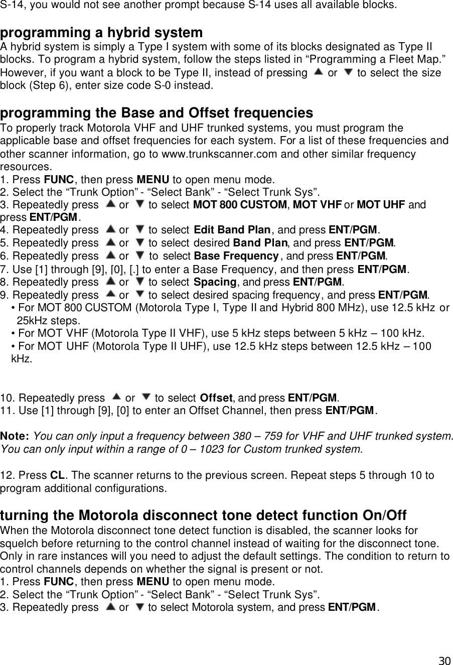  30S-14, you would not see another prompt because S-14 uses all available blocks.  programming a hybrid system A hybrid system is simply a Type I system with some of its blocks designated as Type II blocks. To program a hybrid system, follow the steps listed in “Programming a Fleet Map.” However, if you want a block to be Type II, instead of pressing   or   to select the size block (Step 6), enter size code S-0 instead.  programming the Base and Offset frequencies To properly track Motorola VHF and UHF trunked systems, you must program the applicable base and offset frequencies for each system. For a list of these frequencies and other scanner information, go to www.trunkscanner.com and other similar frequency resources. 1. Press FUNC, then press MENU to open menu mode. 2. Select the “Trunk Option” - “Select Bank” - “Select Trunk Sys”. 3. Repeatedly press   or   to select MOT 800 CUSTOM, MOT VHF or MOT UHF and press ENT/PGM. 4. Repeatedly press   or   to select Edit Band Plan, and press ENT/PGM. 5. Repeatedly press   or   to select desired Band Plan, and press ENT/PGM. 6. Repeatedly press   or   to select Base Frequency, and press ENT/PGM. 7. Use [1] through [9], [0], [.] to enter a Base Frequency, and then press ENT/PGM. 8. Repeatedly press   or   to select Spacing, and press ENT/PGM. 9. Repeatedly press   or   to select desired spacing frequency, and press ENT/PGM. • For MOT 800 CUSTOM (Motorola Type I, Type II and Hybrid 800 MHz), use 12.5 kHz or 25kHz steps. • For MOT VHF (Motorola Type II VHF), use 5 kHz steps between 5 kHz – 100 kHz. • For MOT UHF (Motorola Type II UHF), use 12.5 kHz steps between 12.5 kHz – 100 kHz.   10. Repeatedly press   or   to select Offset, and press ENT/PGM. 11. Use [1] through [9], [0] to enter an Offset Channel, then press ENT/PGM.  Note: You can only input a frequency between 380 – 759 for VHF and UHF trunked system. You can only input within a range of 0 – 1023 for Custom trunked system.  12. Press CL. The scanner returns to the previous screen. Repeat steps 5 through 10 to program additional configurations.  turning the Motorola disconnect tone detect function On/Off When the Motorola disconnect tone detect function is disabled, the scanner looks for squelch before returning to the control channel instead of waiting for the disconnect tone. Only in rare instances will you need to adjust the default settings. The condition to return to control channels depends on whether the signal is present or not. 1. Press FUNC, then press MENU to open menu mode. 2. Select the “Trunk Option” - “Select Bank” - “Select Trunk Sys”. 3. Repeatedly press   or   to select Motorola system, and press ENT/PGM. 