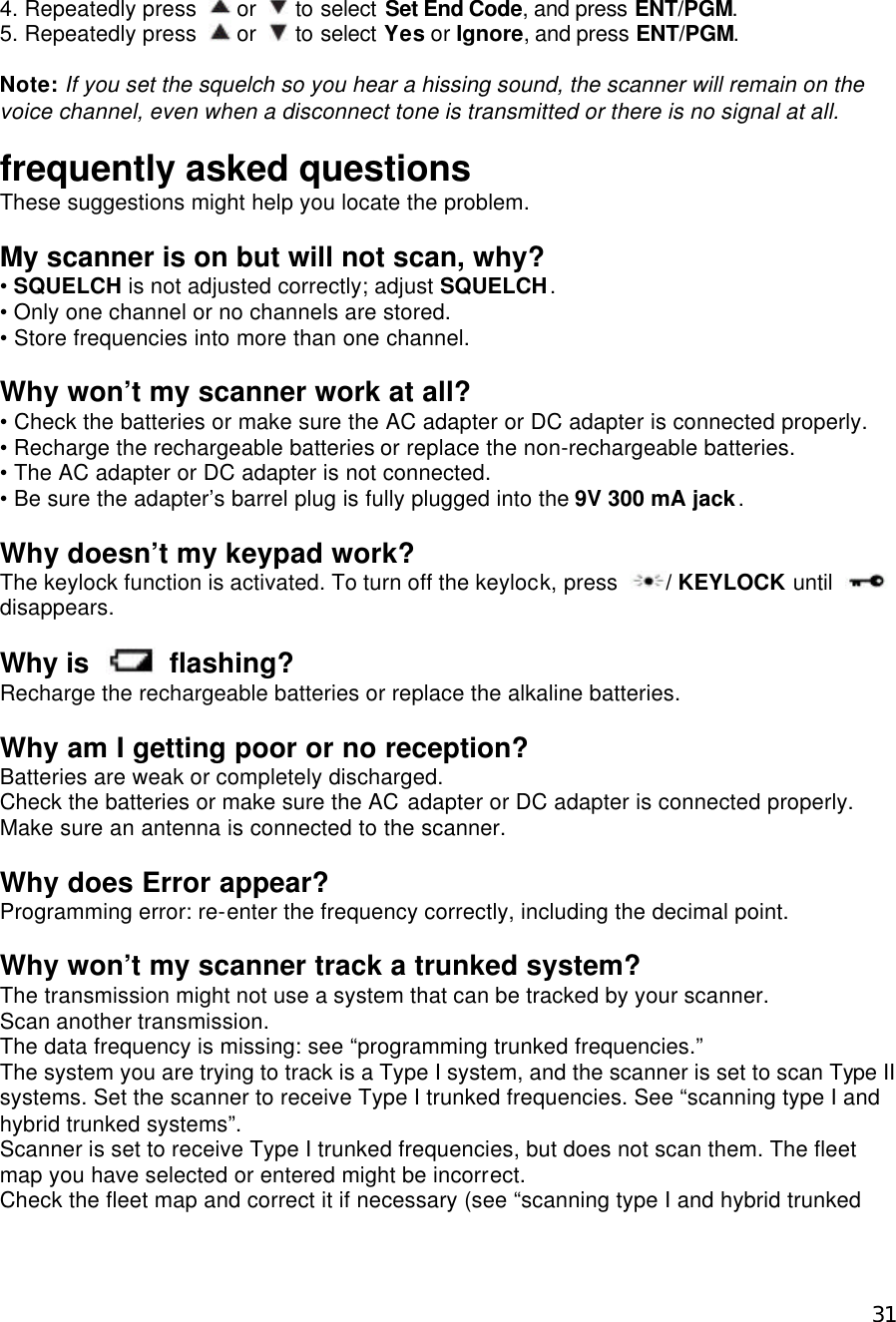  314. Repeatedly press   or   to select Set End Code, and press ENT/PGM. 5. Repeatedly press   or   to select Yes or Ignore, and press ENT/PGM.    Note: If you set the squelch so you hear a hissing sound, the scanner will remain on the voice channel, even when a disconnect tone is transmitted or there is no signal at all.   frequently asked questions These suggestions might help you locate the problem.  My scanner is on but will not scan, why? • SQUELCH is not adjusted correctly; adjust SQUELCH. • Only one channel or no channels are stored. • Store frequencies into more than one channel.  Why won’t my scanner work at all? • Check the batteries or make sure the AC adapter or DC adapter is connected properly. • Recharge the rechargeable batteries or replace the non-rechargeable batteries. • The AC adapter or DC adapter is not connected. • Be sure the adapter’s barrel plug is fully plugged into the 9V 300 mA jack.  Why doesn’t my keypad work? The keylock function is activated. To turn off the keylock, press  / KEYLOCK until   disappears.  Why is   flashing? Recharge the rechargeable batteries or replace the alkaline batteries.  Why am I getting poor or no reception? Batteries are weak or completely discharged.   Check the batteries or make sure the AC adapter or DC adapter is connected properly. Make sure an antenna is connected to the scanner.  Why does Error appear? Programming error: re-enter the frequency correctly, including the decimal point.  Why won’t my scanner track a trunked system? The transmission might not use a system that can be tracked by your scanner.   Scan another transmission.   The data frequency is missing: see “programming trunked frequencies.” The system you are trying to track is a Type I system, and the scanner is set to scan Type II systems. Set the scanner to receive Type I trunked frequencies. See “scanning type I and hybrid trunked systems”. Scanner is set to receive Type I trunked frequencies, but does not scan them. The fleet map you have selected or entered might be incorrect. Check the fleet map and correct it if necessary (see “scanning type I and hybrid trunked 
