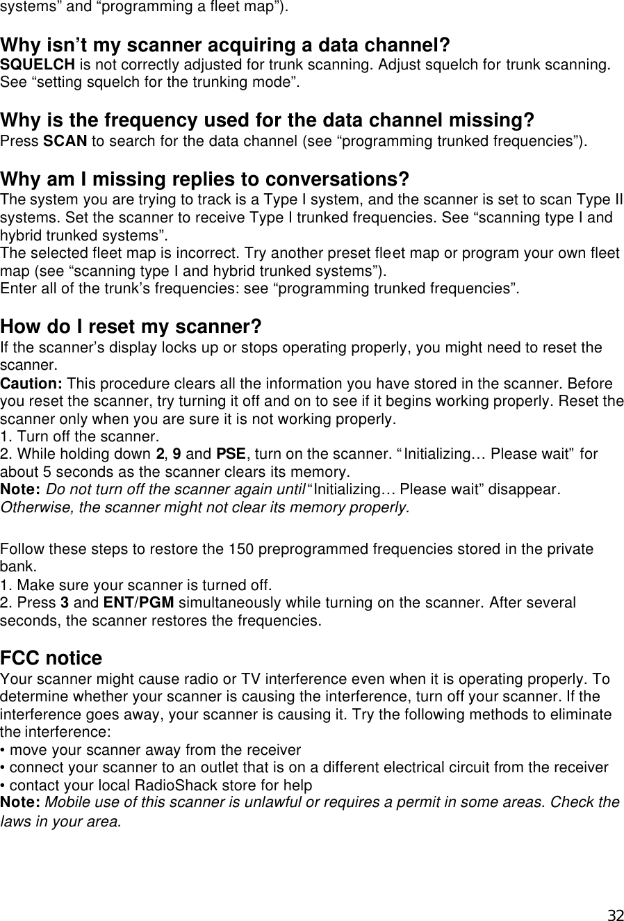  32systems” and “programming a fleet map”).  Why isn’t my scanner acquiring a data channel? SQUELCH is not correctly adjusted for trunk scanning. Adjust squelch for trunk scanning. See “setting squelch for the trunking mode”.  Why is the frequency used for the data channel missing? Press SCAN to search for the data channel (see “programming trunked frequencies”).  Why am I missing replies to conversations? The system you are trying to track is a Type I system, and the scanner is set to scan Type II systems. Set the scanner to receive Type I trunked frequencies. See “scanning type I and hybrid trunked systems”. The selected fleet map is incorrect. Try another preset fleet map or program your own fleet map (see “scanning type I and hybrid trunked systems”). Enter all of the trunk’s frequencies: see “programming trunked frequencies”.  How do I reset my scanner? If the scanner’s display locks up or stops operating properly, you might need to reset the scanner.   Caution: This procedure clears all the information you have stored in the scanner. Before you reset the scanner, try turning it off and on to see if it begins working properly. Reset the scanner only when you are sure it is not working properly. 1. Turn off the scanner. 2. While holding down 2, 9 and PSE, turn on the scanner. “Initializing… Please wait” for about 5 seconds as the scanner clears its memory. Note: Do not turn off the scanner again until “Initializing… Please wait” disappear. Otherwise, the scanner might not clear its memory properly.  Follow these steps to restore the 150 preprogrammed frequencies stored in the private bank. 1. Make sure your scanner is turned off. 2. Press 3 and ENT/PGM simultaneously while turning on the scanner. After several seconds, the scanner restores the frequencies.  FCC notice Your scanner might cause radio or TV interference even when it is operating properly. To determine whether your scanner is causing the interference, turn off your scanner. If the interference goes away, your scanner is causing it. Try the following methods to eliminate the interference: • move your scanner away from the receiver • connect your scanner to an outlet that is on a different electrical circuit from the receiver • contact your local RadioShack store for help Note: Mobile use of this scanner is unlawful or requires a permit in some areas. Check the laws in your area.  
