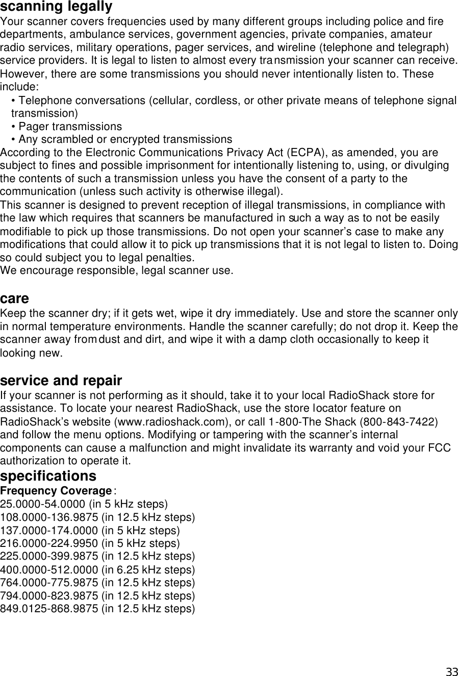  33scanning legally Your scanner covers frequencies used by many different groups including police and fire departments, ambulance services, government agencies, private companies, amateur radio services, military operations, pager services, and wireline (telephone and telegraph) service providers. It is legal to listen to almost every transmission your scanner can receive. However, there are some transmissions you should never intentionally listen to. These include: • Telephone conversations (cellular, cordless, or other private means of telephone signal transmission) • Pager transmissions • Any scrambled or encrypted transmissions   According to the Electronic Communications Privacy Act (ECPA), as amended, you are subject to fines and possible imprisonment for intentionally listening to, using, or divulging the contents of such a transmission unless you have the consent of a party to the communication (unless such activity is otherwise illegal). This scanner is designed to prevent reception of illegal transmissions, in compliance with the law which requires that scanners be manufactured in such a way as to not be easily modifiable to pick up those transmissions. Do not open your scanner’s case to make any modifications that could allow it to pick up transmissions that it is not legal to listen to. Doing so could subject you to legal penalties.   We encourage responsible, legal scanner use.  care Keep the scanner dry; if it gets wet, wipe it dry immediately. Use and store the scanner only in normal temperature environments. Handle the scanner carefully; do not drop it. Keep the scanner away from dust and dirt, and wipe it with a damp cloth occasionally to keep it looking new.  service and repair If your scanner is not performing as it should, take it to your local RadioShack store for assistance. To locate your nearest RadioShack, use the store locator feature on RadioShack’s website (www.radioshack.com), or call 1-800-The Shack (800-843-7422) and follow the menu options. Modifying or tampering with the scanner’s internal components can cause a malfunction and might invalidate its warranty and void your FCC authorization to operate it. specifications Frequency Coverage: 25.0000-54.0000 (in 5 kHz steps) 108.0000-136.9875 (in 12.5 kHz steps) 137.0000-174.0000 (in 5 kHz steps) 216.0000-224.9950 (in 5 kHz steps) 225.0000-399.9875 (in 12.5 kHz steps) 400.0000-512.0000 (in 6.25 kHz steps) 764.0000-775.9875 (in 12.5 kHz steps) 794.0000-823.9875 (in 12.5 kHz steps) 849.0125-868.9875 (in 12.5 kHz steps) 