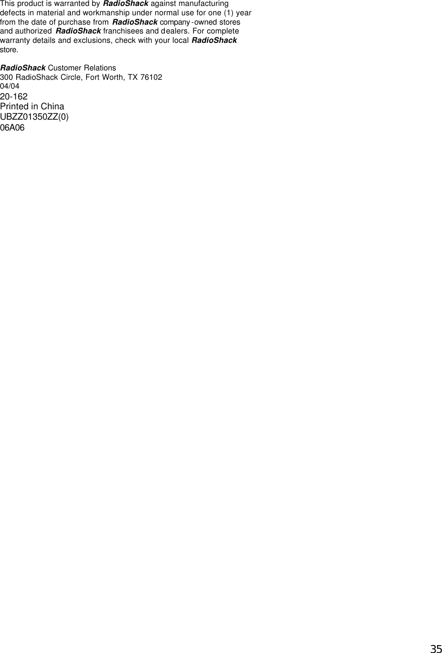  35This product is warranted by RadioShack against manufacturing defects in material and workmanship under normal use for one (1) year from the date of purchase from RadioShack company -owned stores  and authorized  RadioShack franchisees and dealers. For complete warranty details and exclusions, check with your local RadioShack store.   RadioShack Customer Relations  300 RadioShack Circle, Fort Worth, TX 76102 04/04 20-162 Printed in China UBZZ01350ZZ(0) 06A06  