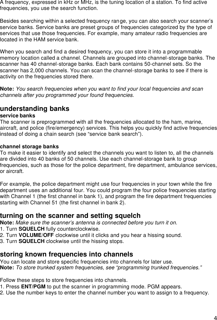  4A frequency, expressed in kHz or MHz, is the tuning location of a station. To find active frequencies, you use the search function.  Besides searching within a selected frequency range, you can also search your scanner’s service banks. Service banks are preset groups of frequencies categorized by the type of services that use those frequencies. For example, many amateur radio frequencies are located in the HAM service bank.  When you search and find a desired frequency, you can store it into a programmable memory location called a channel. Channels are grouped into channel-storage banks. The scanner has 40 channel-storage banks. Each bank contains 50-channel sets. So the scanner has 2,000 channels. You can scan the channel-storage banks to see if there is activity on the frequencies stored there.  Note: You search frequencies when you want to find your local frequencies and scan channels after you programmed your found frequencies.    understanding banks service banks The scanner is preprogrammed with all the frequencies allocated to the ham, marine, aircraft, and police (fire/emergency) services. This helps you quickly find active frequencies instead of doing a chain search (see “service bank search”).  channel storage banks To make it easier to identify and select the channels you want to listen to, all the channels are divided into 40 banks of 50 channels. Use each channel-storage bank to group frequencies, such as those for the police department, fire department, ambulance services, or aircraft.  For example, the police department might use four frequencies in your town while the fire department uses an additional four. You could program the four police frequencies starting with Channel 1 (the first channel in bank 1), and program the fire department frequencies starting with Channel 51 (the first channel in bank 2).  turning on the scanner and setting squelch Note: Make sure the scanner’s antenna is connected before you turn it on. 1. Turn SQUELCH fully counterclockwise. 2. Turn VOLUME/OFF clockwise until it clicks and you hear a hissing sound. 3. Turn SQUELCH clockwise until the hissing stops.  storing known frequencies into channels You can locate and store specific frequencies into channels for later use. Note: To store trunked system frequencies, see “programming trunked frequencies.”  Follow these steps to store frequencies into channels. 1. Press ENT/PGM to put the scanner in programming mode. PGM appears. 2. Use the number keys to enter the channel number you want to assign to a frequency. 