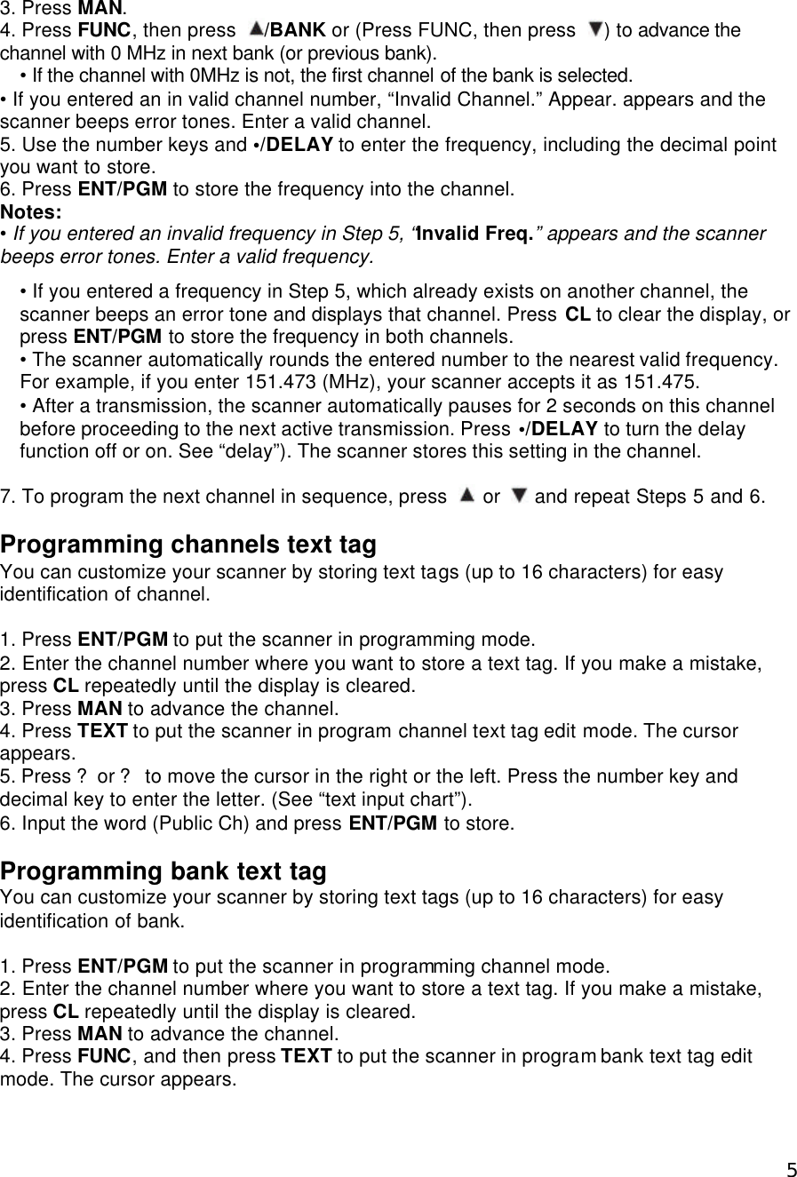  53. Press MAN. 4. Press FUNC, then press  /BANK or (Press FUNC, then press  ) to advance the channel with 0 MHz in next bank (or previous bank). • If the channel with 0MHz is not, the first channel of the bank is selected.   • If you entered an in valid channel number, “Invalid Channel.” Appear. appears and the scanner beeps error tones. Enter a valid channel. 5. Use the number keys and •/DELAY to enter the frequency, including the decimal point you want to store. 6. Press ENT/PGM to store the frequency into the channel. Notes: • If you entered an invalid frequency in Step 5, “Invalid Freq.” appears and the scanner beeps error tones. Enter a valid frequency.  • If you entered a frequency in Step 5, which already exists on another channel, the scanner beeps an error tone and displays that channel. Press CL to clear the display, or press ENT/PGM to store the frequency in both channels. • The scanner automatically rounds the entered number to the nearest valid frequency. For example, if you enter 151.473 (MHz), your scanner accepts it as 151.475.   • After a transmission, the scanner automatically pauses for 2 seconds on this channel before proceeding to the next active transmission. Press •/DELAY to turn the delay function off or on. See “delay”). The scanner stores this setting in the channel.    7. To program the next channel in sequence, press   or   and repeat Steps 5 and 6.  Programming channels text tag You can customize your scanner by storing text tags (up to 16 characters) for easy identification of channel.  1. Press ENT/PGM to put the scanner in programming mode. 2. Enter the channel number where you want to store a text tag. If you make a mistake, press CL repeatedly until the display is cleared. 3. Press MAN to advance the channel. 4. Press TEXT to put the scanner in program channel text tag edit mode. The cursor appears. 5. Press ?or ? to move the cursor in the right or the left. Press the number key and decimal key to enter the letter. (See “text input chart”). 6. Input the word (Public Ch) and press ENT/PGM to store.  Programming bank text tag You can customize your scanner by storing text tags (up to 16 characters) for easy identification of bank.  1. Press ENT/PGM to put the scanner in programming channel mode. 2. Enter the channel number where you want to store a text tag. If you make a mistake, press CL repeatedly until the display is cleared. 3. Press MAN to advance the channel. 4. Press FUNC, and then press TEXT to put the scanner in program bank text tag edit mode. The cursor appears. 