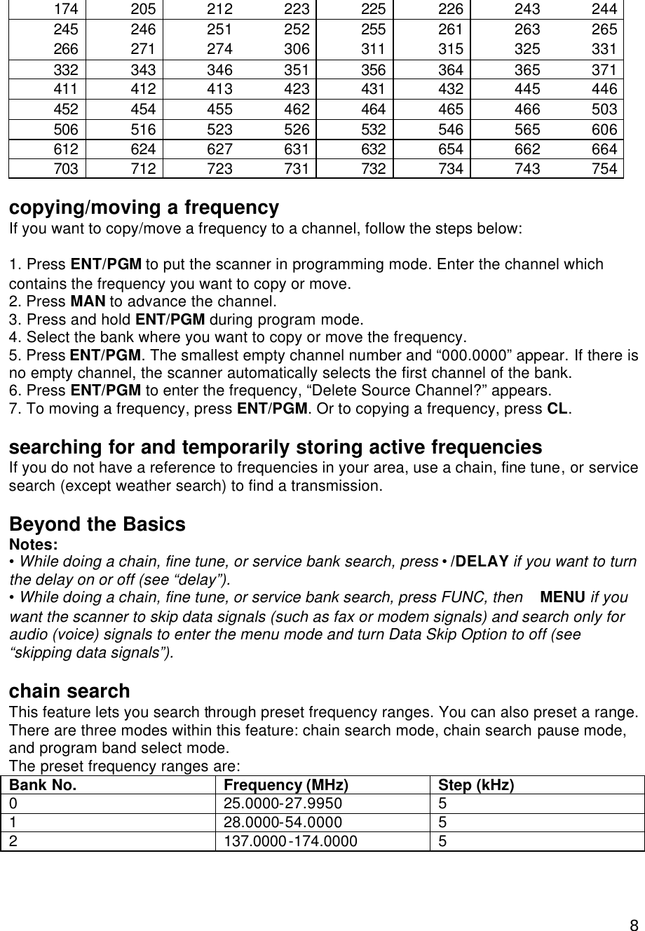  8174 205 212 223 225 226 243 244 245 246 251 252 255 261 263 265 266 271 274 306 311 315 325 331 332 343 346 351 356 364 365 371 411 412 413 423 431 432 445 446 452 454 455 462 464 465 466 503 506 516 523 526 532 546 565 606 612 624 627 631 632 654 662 664 703 712 723 731 732 734 743 754  copying/moving a frequency If you want to copy/move a frequency to a channel, follow the steps below:  1. Press ENT/PGM to put the scanner in programming mode. Enter the channel which contains the frequency you want to copy or move. 2. Press MAN to advance the channel. 3. Press and hold ENT/PGM during program mode.   4. Select the bank where you want to copy or move the frequency. 5. Press ENT/PGM. The smallest empty channel number and “000.0000” appear. If there is no empty channel, the scanner automatically selects the first channel of the bank. 6. Press ENT/PGM to enter the frequency, “Delete Source Channel?” appears. 7. To moving a frequency, press ENT/PGM. Or to copying a frequency, press CL.  searching for and temporarily storing active frequencies If you do not have a reference to frequencies in your area, use a chain, fine tune, or service search (except weather search) to find a transmission.  Beyond the Basics Notes: • While doing a chain, fine tune, or service bank search, press • /DELAY if you want to turn the delay on or off (see “delay”). • While doing a chain, fine tune, or service bank search, press FUNC, then  MENU if you want the scanner to skip data signals (such as fax or modem signals) and search only for audio (voice) signals to enter the menu mode and turn Data Skip Option to off (see “skipping data signals”).  chain search This feature lets you search through preset frequency ranges. You can also preset a range. There are three modes within this feature: chain search mode, chain search pause mode, and program band select mode. The preset frequency ranges are: Bank No.   Frequency (MHz) Step (kHz) 0 25.0000-27.9950 5 1 28.0000-54.0000 5 2 137.0000-174.0000 5 