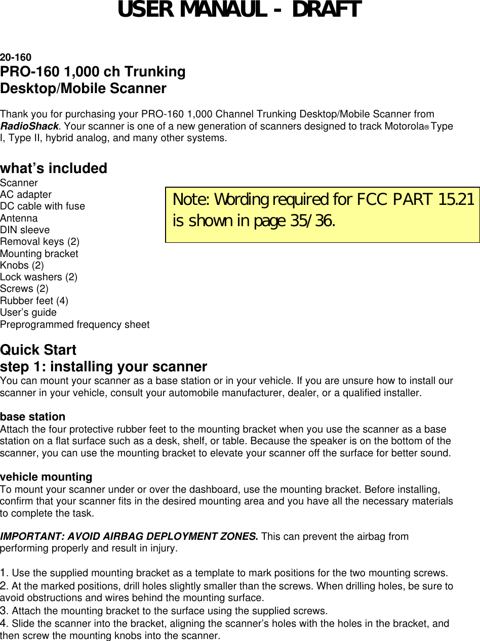  20-160 PRO-160 1,000 ch Trunking Desktop/Mobile Scanner  Thank you for purchasing your PRO-160 1,000 Channel Trunking Desktop/Mobile Scanner from RadioShack. Your scanner is one of a new generation of scanners designed to track Motorola® Type I, Type II, hybrid analog, and many other systems.    what’s included Scanner   AC adapter DC cable with fuse   Antenna DIN sleeve   Removal keys (2) Mounting bracket   Knobs (2) Lock washers (2)   Screws (2) Rubber feet (4)   User’s guide Preprogrammed frequency sheet  Quick Start step 1: installing your scanner You can mount your scanner as a base station or in your vehicle. If you are unsure how to install our scanner in your vehicle, consult your automobile manufacturer, dealer, or a qualified installer.  base station Attach the four protective rubber feet to the mounting bracket when you use the scanner as a base station on a flat surface such as a desk, shelf, or table. Because the speaker is on the bottom of the scanner, you can use the mounting bracket to elevate your scanner off the surface for better sound.  vehicle mounting To mount your scanner under or over the dashboard, use the mounting bracket. Before installing, confirm that your scanner fits in the desired mounting area and you have all the necessary materials to complete the task.  IMPORTANT: AVOID AIRBAG DEPLOYMENT ZONES. This can prevent the airbag from performing properly and result in injury.    1. Use the supplied mounting bracket as a template to mark positions for the two mounting screws. 2. At the marked positions, drill holes slightly smaller than the screws. When drilling holes, be sure to avoid obstructions and wires behind the mounting surface. 3. Attach the mounting bracket to the surface using the supplied screws. 4. Slide the scanner into the bracket, aligning the scanner’s holes with the holes in the bracket, and then screw the mounting knobs into the scanner.  Note: Wording required for FCC PART 15.21 is shown in page 35/36. USER MANAUL - DRAFT 