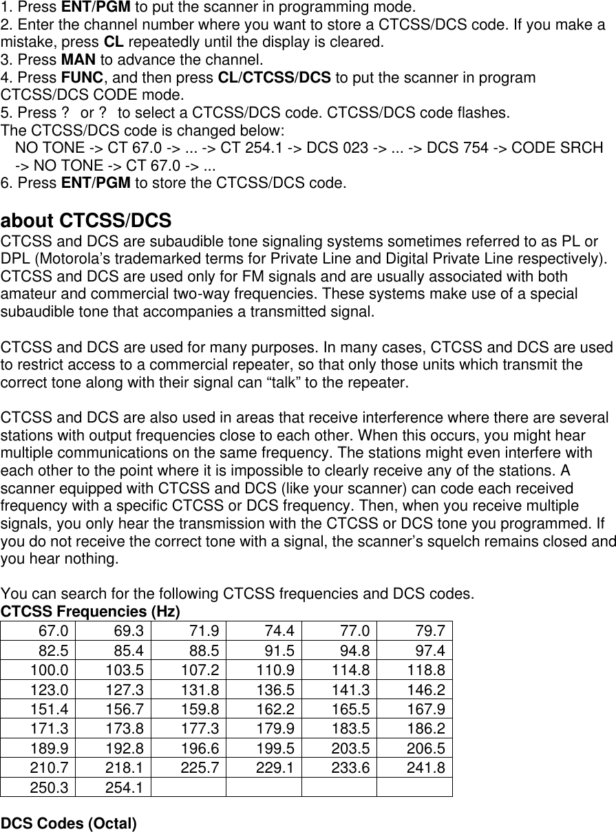 1. Press ENT/PGM to put the scanner in programming mode. 2. Enter the channel number where you want to store a CTCSS/DCS code. If you make a mistake, press CL repeatedly until the display is cleared. 3. Press MAN to advance the channel. 4. Press FUNC, and then press CL/CTCSS/DCS to put the scanner in program CTCSS/DCS CODE mode. 5. Press ? or ? to select a CTCSS/DCS code. CTCSS/DCS code flashes. The CTCSS/DCS code is changed below: NO TONE -&gt; CT 67.0 -&gt; ... -&gt; CT 254.1 -&gt; DCS 023 -&gt; ... -&gt; DCS 754 -&gt; CODE SRCH -&gt; NO TONE -&gt; CT 67.0 -&gt; ... 6. Press ENT/PGM to store the CTCSS/DCS code.  about CTCSS/DCS CTCSS and DCS are subaudible tone signaling systems sometimes referred to as PL or DPL (Motorola’s trademarked terms for Private Line and Digital Private Line respectively). CTCSS and DCS are used only for FM signals and are usually associated with both amateur and commercial two-way frequencies. These systems make use of a special subaudible tone that accompanies a transmitted signal.  CTCSS and DCS are used for many purposes. In many cases, CTCSS and DCS are used to restrict access to a commercial repeater, so that only those units which transmit the correct tone along with their signal can “talk” to the repeater.    CTCSS and DCS are also used in areas that receive interference where there are several stations with output frequencies close to each other. When this occurs, you might hear multiple communications on the same frequency. The stations might even interfere with each other to the point where it is impossible to clearly receive any of the stations. A scanner equipped with CTCSS and DCS (like your scanner) can code each received frequency with a specific CTCSS or DCS frequency. Then, when you receive multiple signals, you only hear the transmission with the CTCSS or DCS tone you programmed. If you do not receive the correct tone with a signal, the scanner’s squelch remains closed and you hear nothing.    You can search for the following CTCSS frequencies and DCS codes. CTCSS Frequencies (Hz) 67.0 69.3 71.9 74.4 77.0 79.7 82.5 85.4 88.5 91.5 94.8 97.4 100.0 103.5 107.2 110.9 114.8 118.8 123.0 127.3 131.8 136.5 141.3 146.2 151.4 156.7 159.8 162.2 165.5 167.9 171.3 173.8 177.3 179.9 183.5 186.2 189.9 192.8 196.6 199.5 203.5 206.5 210.7 218.1 225.7 229.1 233.6 241.8 250.3 254.1          DCS Codes (Octal) 