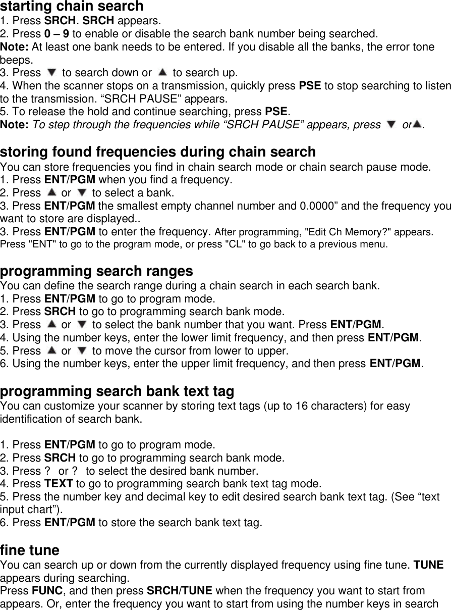 starting chain search 1. Press SRCH. SRCH appears. 2. Press 0 – 9 to enable or disable the search bank number being searched. Note: At least one bank needs to be entered. If you disable all the banks, the error tone beeps. 3. Press   to search down or   to search up. 4. When the scanner stops on a transmission, quickly press PSE to stop searching to listen to the transmission. “SRCH PAUSE” appears. 5. To release the hold and continue searching, press PSE. Note: To step through the frequencies while “SRCH PAUSE” appears, press   or .  storing found frequencies during chain search You can store frequencies you find in chain search mode or chain search pause mode. 1. Press ENT/PGM when you find a frequency. 2. Press   or   to select a bank. 3. Press ENT/PGM the smallest empty channel number and 0.0000” and the frequency you want to store are displayed.. 3. Press ENT/PGM to enter the frequency. After programming, &quot;Edit Ch Memory?&quot; appears. Press &quot;ENT&quot; to go to the program mode, or press &quot;CL&quot; to go back to a previous menu.  programming search ranges You can define the search range during a chain search in each search bank.   1. Press ENT/PGM to go to program mode. 2. Press SRCH to go to programming search bank mode. 3. Press   or   to select the bank number that you want. Press ENT/PGM. 4. Using the number keys, enter the lower limit frequency, and then press ENT/PGM. 5. Press   or   to move the cursor from lower to upper. 6. Using the number keys, enter the upper limit frequency, and then press ENT/PGM.  programming search bank text tag You can customize your scanner by storing text tags (up to 16 characters) for easy identification of search bank.  1. Press ENT/PGM to go to program mode. 2. Press SRCH to go to programming search bank mode. 3. Press ? or ? to select the desired bank number. 4. Press TEXT to go to programming search bank text tag mode. 5. Press the number key and decimal key to edit desired search bank text tag. (See “text input chart”). 6. Press ENT/PGM to store the search bank text tag.  fine tune You can search up or down from the currently displayed frequency using fine tune. TUNE appears during searching. Press FUNC, and then press SRCH/TUNE when the frequency you want to start from appears. Or, enter the frequency you want to start from using the number keys in search 