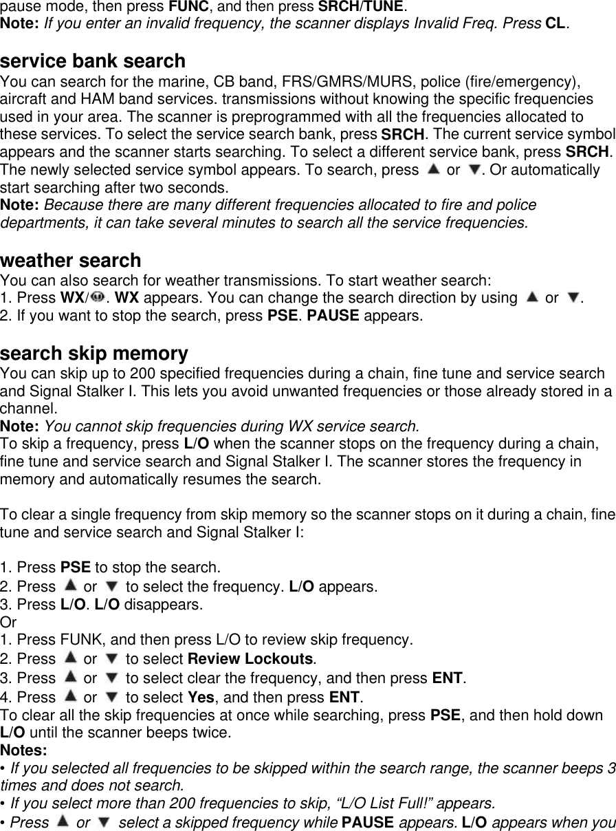 pause mode, then press FUNC, and then press SRCH/TUNE. Note: If you enter an invalid frequency, the scanner displays Invalid Freq. Press CL.  service bank search You can search for the marine, CB band, FRS/GMRS/MURS, police (fire/emergency), aircraft and HAM band services. transmissions without knowing the specific frequencies used in your area. The scanner is preprogrammed with all the frequencies allocated to these services. To select the service search bank, press SRCH. The current service symbol appears and the scanner starts searching. To select a different service bank, press SRCH. The newly selected service symbol appears. To search, press   or  . Or automatically start searching after two seconds. Note: Because there are many different frequencies allocated to fire and police departments, it can take several minutes to search all the service frequencies.  weather search You can also search for weather transmissions. To start weather search: 1. Press WX/. WX appears. You can change the search direction by using   or  . 2. If you want to stop the search, press PSE. PAUSE appears.  search skip memory You can skip up to 200 specified frequencies during a chain, fine tune and service search and Signal Stalker I. This lets you avoid unwanted frequencies or those already stored in a channel. Note: You cannot skip frequencies during WX service search. To skip a frequency, press L/O when the scanner stops on the frequency during a chain, fine tune and service search and Signal Stalker I. The scanner stores the frequency in memory and automatically resumes the search.  To clear a single frequency from skip memory so the scanner stops on it during a chain, fine tune and service search and Signal Stalker I:  1. Press PSE to stop the search. 2. Press   or   to select the frequency. L/O appears. 3. Press L/O. L/O disappears. Or 1. Press FUNK, and then press L/O to review skip frequency. 2. Press   or   to select Review Lockouts. 3. Press   or   to select clear the frequency, and then press ENT.   4. Press   or   to select Yes, and then press ENT. To clear all the skip frequencies at once while searching, press PSE, and then hold down L/O until the scanner beeps twice. Notes: • If you selected all frequencies to be skipped within the search range, the scanner beeps 3 times and does not search.   • If you select more than 200 frequencies to skip, “L/O List Full!” appears. • Press  or    select a skipped frequency while PAUSE appears. L/O appears when you 