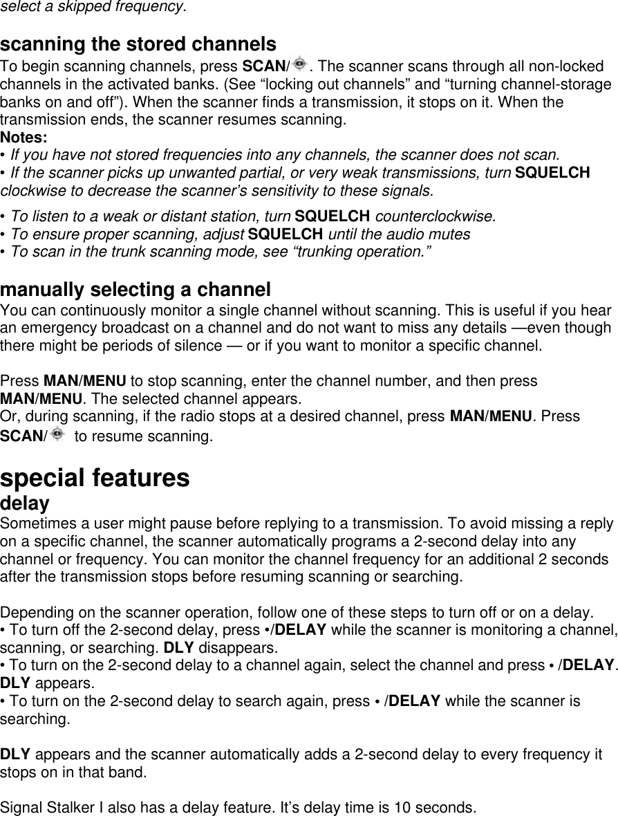 select a skipped frequency.  scanning the stored channels To begin scanning channels, press SCAN/ . The scanner scans through all non-locked channels in the activated banks. (See “locking out channels” and “turning channel-storage banks on and off”). When the scanner finds a transmission, it stops on it. When the transmission ends, the scanner resumes scanning. Notes: • If you have not stored frequencies into any channels, the scanner does not scan. • If the scanner picks up unwanted partial, or very weak transmissions, turn SQUELCH clockwise to decrease the scanner’s sensitivity to these signals.  • To listen to a weak or distant station, turn SQUELCH counterclockwise. • To ensure proper scanning, adjust SQUELCH until the audio mutes • To scan in the trunk scanning mode, see “trunking operation.”  manually selecting a channel You can continuously monitor a single channel without scanning. This is useful if you hear an emergency broadcast on a channel and do not want to miss any details —even though there might be periods of silence — or if you want to monitor a specific channel.  Press MAN/MENU to stop scanning, enter the channel number, and then press MAN/MENU. The selected channel appears. Or, during scanning, if the radio stops at a desired channel, press MAN/MENU. Press SCAN/  to resume scanning.  special features delay Sometimes a user might pause before replying to a transmission. To avoid missing a reply on a specific channel, the scanner automatically programs a 2-second delay into any channel or frequency. You can monitor the channel frequency for an additional 2 seconds after the transmission stops before resuming scanning or searching.  Depending on the scanner operation, follow one of these steps to turn off or on a delay. • To turn off the 2-second delay, press •/DELAY while the scanner is monitoring a channel, scanning, or searching. DLY disappears. • To turn on the 2-second delay to a channel again, select the channel and press • /DELAY. DLY appears. • To turn on the 2-second delay to search again, press • /DELAY while the scanner is searching.  DLY appears and the scanner automatically adds a 2-second delay to every frequency it stops on in that band.    Signal Stalker I also has a delay feature. It’s delay time is 10 seconds.  