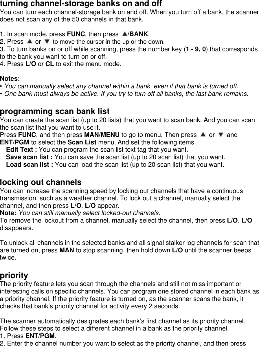 turning channel-storage banks on and off You can turn each channel-storage bank on and off. When you turn off a bank, the scanner does not scan any of the 50 channels in that bank.  1. In scan mode, press FUNC, then press  /BANK. 2. Press   or   to move the cursor in the up or the down. 3. To turn banks on or off while scanning, press the number key (1 - 9, 0) that corresponds to the bank you want to turn on or off. 4. Press L/O or CL to exit the menu mode.  Notes: • You can manually select any channel within a bank, even if that bank is turned off. • One bank must always be active. If you try to turn off all banks, the last bank remains.  programming scan bank list You can create the scan list (up to 20 lists) that you want to scan bank. And you can scan the scan list that you want to use it. Press FUNC, and then press MAN/MENU to go to menu. Then press   or   and ENT/PGM to select the Scan List menu. And set the following items. Edit Text : You can program the scan list text tag that you want. Save scan list : You can save the scan list (up to 20 scan list) that you want. Load scan list : You can load the scan list (up to 20 scan list) that you want.  locking out channels You can increase the scanning speed by locking out channels that have a continuous transmission, such as a weather channel. To lock out a channel, manually select the channel, and then press L/O. L/O appear. Note: You can still manually select locked-out channels. To remove the lockout from a channel, manually select the channel, then press L/O. L/O disappears.  To unlock all channels in the selected banks and all signal stalker log channels for scan that are turned on, press MAN to stop scanning, then hold down L/O until the scanner beeps twice.  priority The priority feature lets you scan through the channels and still not miss important or interesting calls on specific channels. You can program one stored channel in each bank as a priority channel. If the priority feature is turned on, as the scanner scans the bank, it checks that bank’s priority channel for activity every 2 seconds.    The scanner automatically designates each bank’s first channel as its priority channel. Follow these steps to select a different channel in a bank as the priority channel. 1. Press ENT/PGM. 2. Enter the channel number you want to select as the priority channel, and then press 