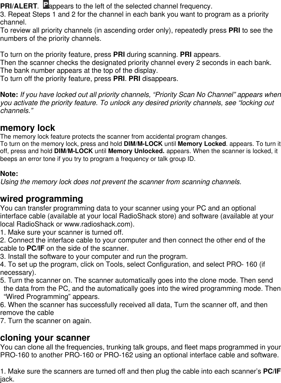 PRI/ALERT. appears to the left of the selected channel frequency. 3. Repeat Steps 1 and 2 for the channel in each bank you want to program as a priority channel.   To review all priority channels (in ascending order only), repeatedly press PRI to see the numbers of the priority channels.  To turn on the priority feature, press PRI during scanning. PRI appears.   Then the scanner checks the designated priority channel every 2 seconds in each bank. The bank number appears at the top of the display. To turn off the priority feature, press PRI. PRI disappears.  Note: If you have locked out all priority channels, “Priority Scan No Channel” appears when you activate the priority feature. To unlock any desired priority channels, see “locking out channels.”  memory lock The memory lock feature protects the scanner from accidental program changes. To turn on the memory lock, press and hold DIM/M-LOCK until Memory Locked. appears. To turn it off, press and hold DIM/M-LOCK until Memory Unlocked. appears. When the scanner is locked, it beeps an error tone if you try to program a frequency or talk group ID.  Note: Using the memory lock does not prevent the scanner from scanning channels.  wired programming You can transfer programming data to your scanner using your PC and an optional interface cable (available at your local RadioShack store) and software (available at your local RadioShack or www.radioshack.com). 1. Make sure your scanner is turned off. 2. Connect the interface cable to your computer and then connect the other end of the cable to PC/IF on the side of the scanner. 3. Install the software to your computer and run the program. 4. To set up the program, click on Tools, select Configuration, and select PRO- 160 (if necessary). 5. Turn the scanner on. The scanner automatically goes into the clone mode. Then send the data from the PC, and the automatically goes into the wired programming mode. Then “Wired Programming” appears. 6. When the scanner has successfully received all data, Turn the scanner off, and then remove the cable 7. Turn the scanner on again.  cloning your scanner You can clone all the frequencies, trunking talk groups, and fleet maps programmed in your PRO-160 to another PRO-160 or PRO-162 using an optional interface cable and software.  1. Make sure the scanners are turned off and then plug the cable into each scanner’s PC/IF jack. 