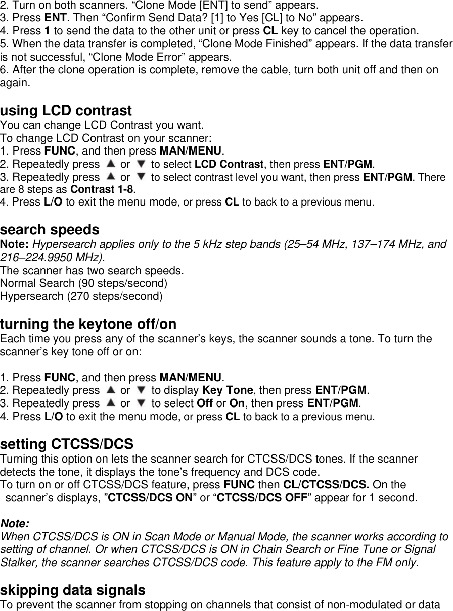 2. Turn on both scanners. “Clone Mode [ENT] to send” appears. 3. Press ENT. Then “Confirm Send Data? [1] to Yes [CL] to No” appears. 4. Press 1 to send the data to the other unit or press CL key to cancel the operation. 5. When the data transfer is completed, “Clone Mode Finished” appears. If the data transfer is not successful, “Clone Mode Error” appears. 6. After the clone operation is complete, remove the cable, turn both unit off and then on again.  using LCD contrast You can change LCD Contrast you want. To change LCD Contrast on your scanner: 1. Press FUNC, and then press MAN/MENU. 2. Repeatedly press   or   to select LCD Contrast, then press ENT/PGM. 3. Repeatedly press   or   to select contrast level you want, then press ENT/PGM. There are 8 steps as Contrast 1-8. 4. Press L/O to exit the menu mode, or press CL to back to a previous menu.  search speeds Note: Hypersearch applies only to the 5 kHz step bands (25–54 MHz, 137–174 MHz, and 216–224.9950 MHz). The scanner has two search speeds. Normal Search (90 steps/second) Hypersearch (270 steps/second)  turning the keytone off/on Each time you press any of the scanner’s keys, the scanner sounds a tone. To turn the scanner’s key tone off or on:  1. Press FUNC, and then press MAN/MENU. 2. Repeatedly press   or   to display Key Tone, then press ENT/PGM. 3. Repeatedly press   or   to select Off or On, then press ENT/PGM. 4. Press L/O to exit the menu mode, or press CL to back to a previous menu.  setting CTCSS/DCS Turning this option on lets the scanner search for CTCSS/DCS tones. If the scanner detects the tone, it displays the tone’s frequency and DCS code.   To turn on or off CTCSS/DCS feature, press FUNC then CL/CTCSS/DCS. On the scanner’s displays, ”CTCSS/DCS ON” or “CTCSS/DCS OFF” appear for 1 second.  Note:   When CTCSS/DCS is ON in Scan Mode or Manual Mode, the scanner works according to setting of channel. Or when CTCSS/DCS is ON in Chain Search or Fine Tune or Signal Stalker, the scanner searches CTCSS/DCS code. This feature apply to the FM only.  skipping data signals To prevent the scanner from stopping on channels that consist of non-modulated or data 