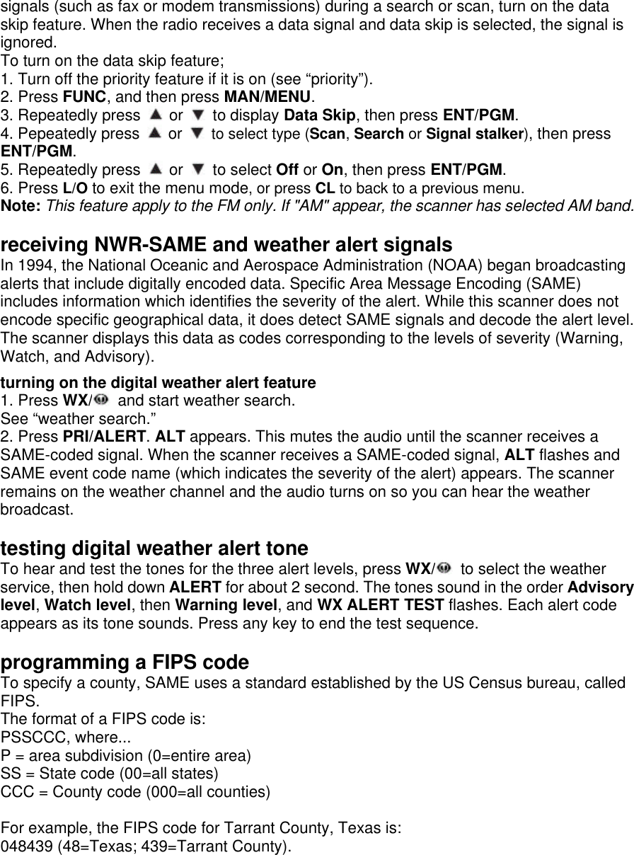 signals (such as fax or modem transmissions) during a search or scan, turn on the data skip feature. When the radio receives a data signal and data skip is selected, the signal is ignored. To turn on the data skip feature; 1. Turn off the priority feature if it is on (see “priority”). 2. Press FUNC, and then press MAN/MENU. 3. Repeatedly press   or   to display Data Skip, then press ENT/PGM. 4. Pepeatedly press   or   to select type (Scan, Search or Signal stalker), then press ENT/PGM. 5. Repeatedly press   or   to select Off or On, then press ENT/PGM. 6. Press L/O to exit the menu mode, or press CL to back to a previous menu. Note: This feature apply to the FM only. If &quot;AM&quot; appear, the scanner has selected AM band.  receiving NWR-SAME and weather alert signals In 1994, the National Oceanic and Aerospace Administration (NOAA) began broadcasting alerts that include digitally encoded data. Specific Area Message Encoding (SAME) includes information which identifies the severity of the alert. While this scanner does not encode specific geographical data, it does detect SAME signals and decode the alert level. The scanner displays this data as codes corresponding to the levels of severity (Warning, Watch, and Advisory).  turning on the digital weather alert feature 1. Press WX/  and start weather search. See “weather search.” 2. Press PRI/ALERT. ALT appears. This mutes the audio until the scanner receives a SAME-coded signal. When the scanner receives a SAME-coded signal, ALT flashes and SAME event code name (which indicates the severity of the alert) appears. The scanner remains on the weather channel and the audio turns on so you can hear the weather broadcast.  testing digital weather alert tone To hear and test the tones for the three alert levels, press WX/  to select the weather service, then hold down ALERT for about 2 second. The tones sound in the order Advisory level, Watch level, then Warning level, and WX ALERT TEST flashes. Each alert code appears as its tone sounds. Press any key to end the test sequence.  programming a FIPS code To specify a county, SAME uses a standard established by the US Census bureau, called FIPS. The format of a FIPS code is: PSSCCC, where... P = area subdivision (0=entire area) SS = State code (00=all states) CCC = County code (000=all counties)  For example, the FIPS code for Tarrant County, Texas is: 048439 (48=Texas; 439=Tarrant County). 