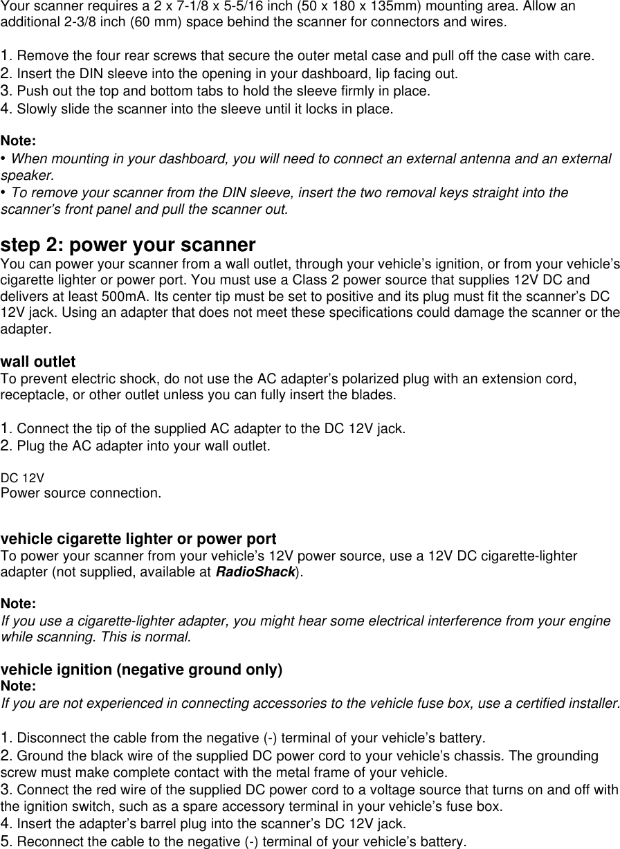 Your scanner requires a 2 x 7-1/8 x 5-5/16 inch (50 x 180 x 135mm) mounting area. Allow an additional 2-3/8 inch (60 mm) space behind the scanner for connectors and wires.  1. Remove the four rear screws that secure the outer metal case and pull off the case with care. 2. Insert the DIN sleeve into the opening in your dashboard, lip facing out. 3. Push out the top and bottom tabs to hold the sleeve firmly in place. 4. Slowly slide the scanner into the sleeve until it locks in place.  Note: • When mounting in your dashboard, you will need to connect an external antenna and an external speaker. • To remove your scanner from the DIN sleeve, insert the two removal keys straight into the scanner’s front panel and pull the scanner out.  step 2: power your scanner You can power your scanner from a wall outlet, through your vehicle’s ignition, or from your vehicle’s cigarette lighter or power port. You must use a Class 2 power source that supplies 12V DC and delivers at least 500mA. Its center tip must be set to positive and its plug must fit the scanner’s DC 12V jack. Using an adapter that does not meet these specifications could damage the scanner or the adapter.  wall outlet To prevent electric shock, do not use the AC adapter’s polarized plug with an extension cord, receptacle, or other outlet unless you can fully insert the blades.  1. Connect the tip of the supplied AC adapter to the DC 12V jack. 2. Plug the AC adapter into your wall outlet.    DC 12V Power source connection.   vehicle cigarette lighter or power port To power your scanner from your vehicle’s 12V power source, use a 12V DC cigarette-lighter adapter (not supplied, available at RadioShack).  Note: If you use a cigarette-lighter adapter, you might hear some electrical interference from your engine while scanning. This is normal.  vehicle ignition (negative ground only) Note: If you are not experienced in connecting accessories to the vehicle fuse box, use a certified installer.  1. Disconnect the cable from the negative (-) terminal of your vehicle’s battery. 2. Ground the black wire of the supplied DC power cord to your vehicle’s chassis. The grounding screw must make complete contact with the metal frame of your vehicle. 3. Connect the red wire of the supplied DC power cord to a voltage source that turns on and off with the ignition switch, such as a spare accessory terminal in your vehicle’s fuse box. 4. Insert the adapter’s barrel plug into the scanner’s DC 12V jack. 5. Reconnect the cable to the negative (-) terminal of your vehicle’s battery. 