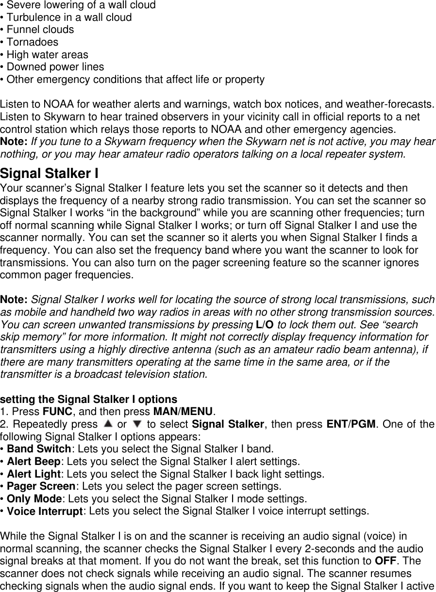 • Severe lowering of a wall cloud • Turbulence in a wall cloud • Funnel clouds • Tornadoes • High water areas • Downed power lines • Other emergency conditions that affect life or property  Listen to NOAA for weather alerts and warnings, watch box notices, and weather-forecasts. Listen to Skywarn to hear trained observers in your vicinity call in official reports to a net control station which relays those reports to NOAA and other emergency agencies. Note: If you tune to a Skywarn frequency when the Skywarn net is not active, you may hear nothing, or you may hear amateur radio operators talking on a local repeater system.  Signal Stalker I Your scanner’s Signal Stalker I feature lets you set the scanner so it detects and then displays the frequency of a nearby strong radio transmission. You can set the scanner so Signal Stalker I works “in the background” while you are scanning other frequencies; turn off normal scanning while Signal Stalker I works; or turn off Signal Stalker I and use the scanner normally. You can set the scanner so it alerts you when Signal Stalker I finds a frequency. You can also set the frequency band where you want the scanner to look for transmissions. You can also turn on the pager screening feature so the scanner ignores common pager frequencies.  Note: Signal Stalker I works well for locating the source of strong local transmissions, such as mobile and handheld two way radios in areas with no other strong transmission sources. You can screen unwanted transmissions by pressing L/O to lock them out. See “search skip memory” for more information. It might not correctly display frequency information for transmitters using a highly directive antenna (such as an amateur radio beam antenna), if there are many transmitters operating at the same time in the same area, or if the transmitter is a broadcast television station.  setting the Signal Stalker I options 1. Press FUNC, and then press MAN/MENU. 2. Repeatedly press  or   to select Signal Stalker, then press ENT/PGM. One of the following Signal Stalker I options appears: • Band Switch: Lets you select the Signal Stalker I band. • Alert Beep: Lets you select the Signal Stalker I alert settings. • Alert Light: Lets you select the Signal Stalker I back light settings. • Pager Screen: Lets you select the pager screen settings. • Only Mode: Lets you select the Signal Stalker I mode settings. • Voice Interrupt: Lets you select the Signal Stalker I voice interrupt settings.  While the Signal Stalker I is on and the scanner is receiving an audio signal (voice) in normal scanning, the scanner checks the Signal Stalker I every 2-seconds and the audio signal breaks at that moment. If you do not want the break, set this function to OFF. The scanner does not check signals while receiving an audio signal. The scanner resumes checking signals when the audio signal ends. If you want to keep the Signal Stalker I active 