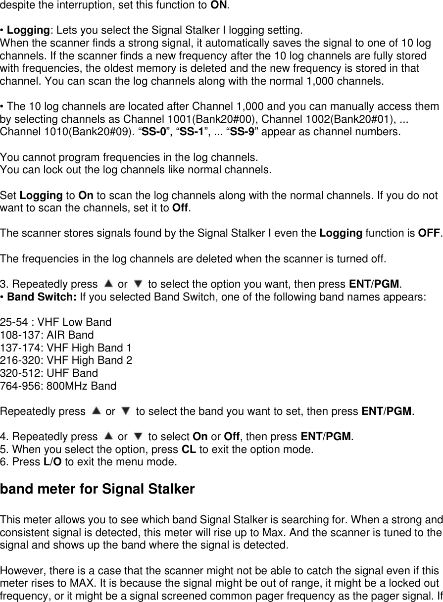 despite the interruption, set this function to ON.  • Logging: Lets you select the Signal Stalker I logging setting. When the scanner finds a strong signal, it automatically saves the signal to one of 10 log channels. If the scanner finds a new frequency after the 10 log channels are fully stored with frequencies, the oldest memory is deleted and the new frequency is stored in that channel. You can scan the log channels along with the normal 1,000 channels.  • The 10 log channels are located after Channel 1,000 and you can manually access them by selecting channels as Channel 1001(Bank20#00), Channel 1002(Bank20#01), ... Channel 1010(Bank20#09). “SS-0”, “SS-1”, ... “SS-9” appear as channel numbers.  You cannot program frequencies in the log channels. You can lock out the log channels like normal channels.  Set Logging to On to scan the log channels along with the normal channels. If you do not want to scan the channels, set it to Off.  The scanner stores signals found by the Signal Stalker I even the Logging function is OFF.  The frequencies in the log channels are deleted when the scanner is turned off.  3. Repeatedly press   or   to select the option you want, then press ENT/PGM. • Band Switch: If you selected Band Switch, one of the following band names appears:  25-54 : VHF Low Band 108-137: AIR Band 137-174: VHF High Band 1 216-320: VHF High Band 2 320-512: UHF Band 764-956: 800MHz Band  Repeatedly press   or   to select the band you want to set, then press ENT/PGM.  4. Repeatedly press   or   to select On or Off, then press ENT/PGM. 5. When you select the option, press CL to exit the option mode. 6. Press L/O to exit the menu mode.  band meter for Signal Stalker  This meter allows you to see which band Signal Stalker is searching for. When a strong and consistent signal is detected, this meter will rise up to Max. And the scanner is tuned to the signal and shows up the band where the signal is detected.    However, there is a case that the scanner might not be able to catch the signal even if this meter rises to MAX. It is because the signal might be out of range, it might be a locked out frequency, or it might be a signal screened common pager frequency as the pager signal. If 