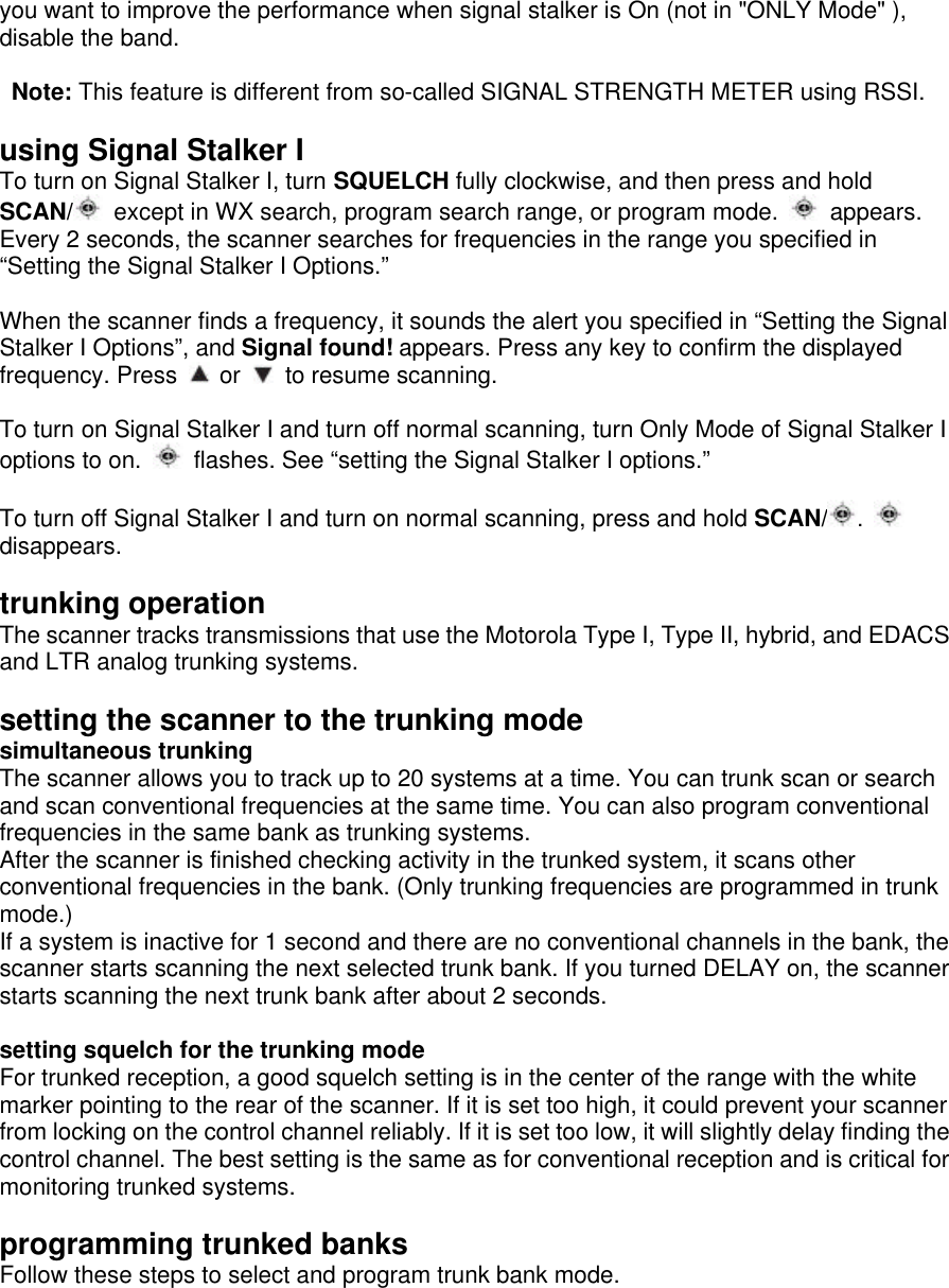 you want to improve the performance when signal stalker is On (not in &quot;ONLY Mode&quot; ), disable the band.   Note: This feature is different from so-called SIGNAL STRENGTH METER using RSSI.  using Signal Stalker I To turn on Signal Stalker I, turn SQUELCH fully clockwise, and then press and hold SCAN/  except in WX search, program search range, or program mode.   appears. Every 2 seconds, the scanner searches for frequencies in the range you specified in “Setting the Signal Stalker I Options.”    When the scanner finds a frequency, it sounds the alert you specified in “Setting the Signal Stalker I Options”, and Signal found! appears. Press any key to confirm the displayed frequency. Press   or   to resume scanning.  To turn on Signal Stalker I and turn off normal scanning, turn Only Mode of Signal Stalker I options to on.   flashes. See “setting the Signal Stalker I options.”  To turn off Signal Stalker I and turn on normal scanning, press and hold SCAN/ .   disappears.  trunking operation The scanner tracks transmissions that use the Motorola Type I, Type II, hybrid, and EDACS and LTR analog trunking systems.  setting the scanner to the trunking mode simultaneous trunking The scanner allows you to track up to 20 systems at a time. You can trunk scan or search and scan conventional frequencies at the same time. You can also program conventional frequencies in the same bank as trunking systems.   After the scanner is finished checking activity in the trunked system, it scans other conventional frequencies in the bank. (Only trunking frequencies are programmed in trunk mode.) If a system is inactive for 1 second and there are no conventional channels in the bank, the scanner starts scanning the next selected trunk bank. If you turned DELAY on, the scanner starts scanning the next trunk bank after about 2 seconds.  setting squelch for the trunking mode For trunked reception, a good squelch setting is in the center of the range with the white marker pointing to the rear of the scanner. If it is set too high, it could prevent your scanner from locking on the control channel reliably. If it is set too low, it will slightly delay finding the control channel. The best setting is the same as for conventional reception and is critical for monitoring trunked systems.  programming trunked banks Follow these steps to select and program trunk bank mode. 