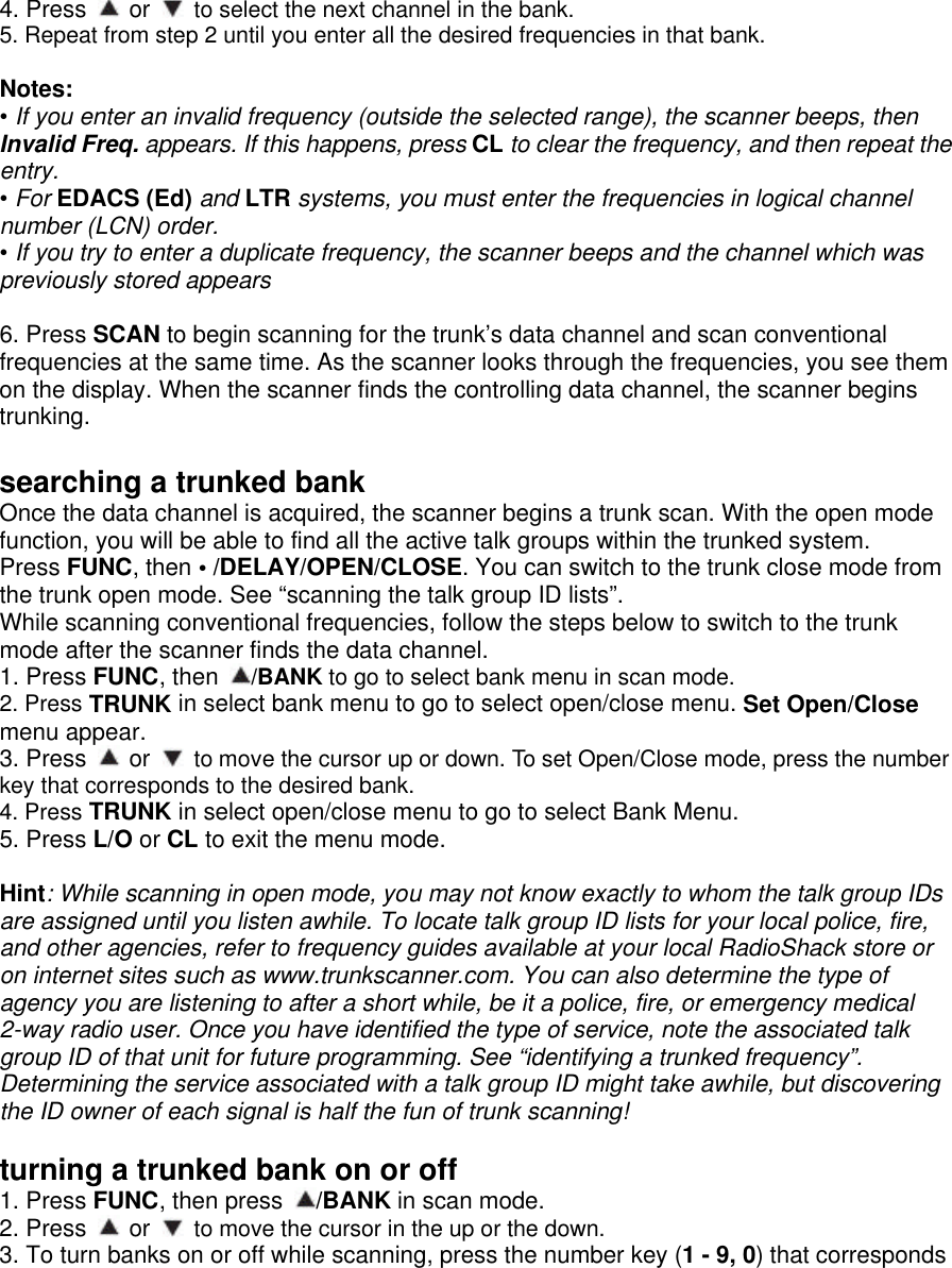  4. Press   or   to select the next channel in the bank. 5. Repeat from step 2 until you enter all the desired frequencies in that bank.  Notes: • If you enter an invalid frequency (outside the selected range), the scanner beeps, then Invalid Freq. appears. If this happens, press CL to clear the frequency, and then repeat the entry. • For EDACS (Ed) and LTR systems, you must enter the frequencies in logical channel number (LCN) order. • If you try to enter a duplicate frequency, the scanner beeps and the channel which was previously stored appears  6. Press SCAN to begin scanning for the trunk’s data channel and scan conventional frequencies at the same time. As the scanner looks through the frequencies, you see them on the display. When the scanner finds the controlling data channel, the scanner begins trunking.  searching a trunked bank Once the data channel is acquired, the scanner begins a trunk scan. With the open mode function, you will be able to find all the active talk groups within the trunked system. Press FUNC, then • /DELAY/OPEN/CLOSE. You can switch to the trunk close mode from the trunk open mode. See “scanning the talk group ID lists”. While scanning conventional frequencies, follow the steps below to switch to the trunk mode after the scanner finds the data channel. 1. Press FUNC, then  /BANK to go to select bank menu in scan mode. 2. Press TRUNK in select bank menu to go to select open/close menu. Set Open/Close menu appear. 3. Press   or   to move the cursor up or down. To set Open/Close mode, press the number key that corresponds to the desired bank. 4. Press TRUNK in select open/close menu to go to select Bank Menu. 5. Press L/O or CL to exit the menu mode.  Hint: While scanning in open mode, you may not know exactly to whom the talk group IDs are assigned until you listen awhile. To locate talk group ID lists for your local police, fire, and other agencies, refer to frequency guides available at your local RadioShack store or on internet sites such as www.trunkscanner.com. You can also determine the type of agency you are listening to after a short while, be it a police, fire, or emergency medical 2-way radio user. Once you have identified the type of service, note the associated talk group ID of that unit for future programming. See “identifying a trunked frequency”. Determining the service associated with a talk group ID might take awhile, but discovering the ID owner of each signal is half the fun of trunk scanning!  turning a trunked bank on or off 1. Press FUNC, then press  /BANK in scan mode. 2. Press   or   to move the cursor in the up or the down. 3. To turn banks on or off while scanning, press the number key (1 - 9, 0) that corresponds 