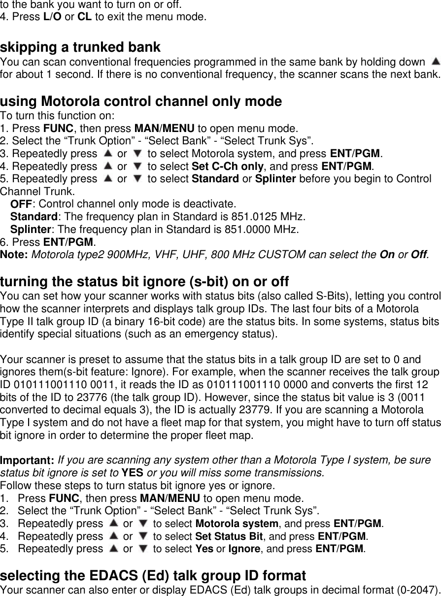 to the bank you want to turn on or off. 4. Press L/O or CL to exit the menu mode.  skipping a trunked bank You can scan conventional frequencies programmed in the same bank by holding down   for about 1 second. If there is no conventional frequency, the scanner scans the next bank.  using Motorola control channel only mode To turn this function on: 1. Press FUNC, then press MAN/MENU to open menu mode. 2. Select the “Trunk Option” - “Select Bank” - “Select Trunk Sys”. 3. Repeatedly press   or   to select Motorola system, and press ENT/PGM. 4. Repeatedly press   or   to select Set C-Ch only, and press ENT/PGM. 5. Repeatedly press   or   to select Standard or Splinter before you begin to Control Channel Trunk. OFF: Control channel only mode is deactivate. Standard: The frequency plan in Standard is 851.0125 MHz. Splinter: The frequency plan in Standard is 851.0000 MHz. 6. Press ENT/PGM. Note: Motorola type2 900MHz, VHF, UHF, 800 MHz CUSTOM can select the On or Off.  turning the status bit ignore (s-bit) on or off You can set how your scanner works with status bits (also called S-Bits), letting you control how the scanner interprets and displays talk group IDs. The last four bits of a Motorola Type II talk group ID (a binary 16-bit code) are the status bits. In some systems, status bits identify special situations (such as an emergency status).  Your scanner is preset to assume that the status bits in a talk group ID are set to 0 and ignores them(s-bit feature: Ignore). For example, when the scanner receives the talk group ID 010111001110 0011, it reads the ID as 010111001110 0000 and converts the first 12 bits of the ID to 23776 (the talk group ID). However, since the status bit value is 3 (0011 converted to decimal equals 3), the ID is actually 23779. If you are scanning a Motorola Type I system and do not have a fleet map for that system, you might have to turn off status bit ignore in order to determine the proper fleet map.  Important: If you are scanning any system other than a Motorola Type I system, be sure status bit ignore is set to YES or you will miss some transmissions. Follow these steps to turn status bit ignore yes or ignore. 1. Press FUNC, then press MAN/MENU to open menu mode. 2. Select the “Trunk Option” - “Select Bank” - “Select Trunk Sys”. 3. Repeatedly press   or   to select Motorola system, and press ENT/PGM. 4. Repeatedly press   or   to select Set Status Bit, and press ENT/PGM. 5. Repeatedly press   or   to select Yes or Ignore, and press ENT/PGM.  selecting the EDACS (Ed) talk group ID format Your scanner can also enter or display EDACS (Ed) talk groups in decimal format (0-2047). 