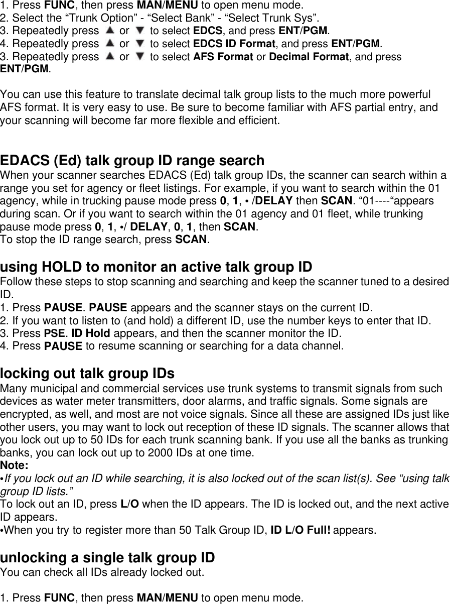 1. Press FUNC, then press MAN/MENU to open menu mode. 2. Select the “Trunk Option” - “Select Bank” - “Select Trunk Sys”. 3. Repeatedly press   or   to select EDCS, and press ENT/PGM. 4. Repeatedly press   or   to select EDCS ID Format, and press ENT/PGM. 3. Repeatedly press   or   to select AFS Format or Decimal Format, and press ENT/PGM.  You can use this feature to translate decimal talk group lists to the much more powerful AFS format. It is very easy to use. Be sure to become familiar with AFS partial entry, and your scanning will become far more flexible and efficient.   EDACS (Ed) talk group ID range search When your scanner searches EDACS (Ed) talk group IDs, the scanner can search within a range you set for agency or fleet listings. For example, if you want to search within the 01 agency, while in trucking pause mode press 0, 1, • /DELAY then SCAN. “01----“appears during scan. Or if you want to search within the 01 agency and 01 fleet, while trunking pause mode press 0, 1, •/ DELAY, 0, 1, then SCAN. To stop the ID range search, press SCAN.  using HOLD to monitor an active talk group ID Follow these steps to stop scanning and searching and keep the scanner tuned to a desired ID. 1. Press PAUSE. PAUSE appears and the scanner stays on the current ID. 2. If you want to listen to (and hold) a different ID, use the number keys to enter that ID. 3. Press PSE. ID Hold appears, and then the scanner monitor the ID. 4. Press PAUSE to resume scanning or searching for a data channel.  locking out talk group IDs Many municipal and commercial services use trunk systems to transmit signals from such devices as water meter transmitters, door alarms, and traffic signals. Some signals are encrypted, as well, and most are not voice signals. Since all these are assigned IDs just like other users, you may want to lock out reception of these ID signals. The scanner allows that you lock out up to 50 IDs for each trunk scanning bank. If you use all the banks as trunking banks, you can lock out up to 2000 IDs at one time.   Note:   •If you lock out an ID while searching, it is also locked out of the scan list(s). See “using talk group ID lists.” To lock out an ID, press L/O when the ID appears. The ID is locked out, and the next active ID appears. •When you try to register more than 50 Talk Group ID, ID L/O Full! appears.   unlocking a single talk group ID You can check all IDs already locked out.  1. Press FUNC, then press MAN/MENU to open menu mode. 