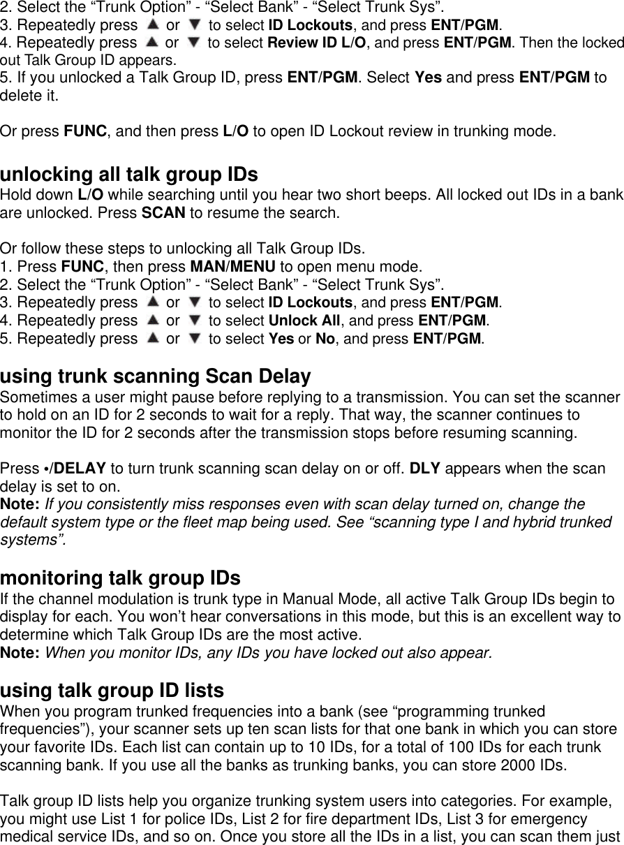 2. Select the “Trunk Option” - “Select Bank” - “Select Trunk Sys”. 3. Repeatedly press   or   to select ID Lockouts, and press ENT/PGM.   4. Repeatedly press   or   to select Review ID L/O, and press ENT/PGM. Then the locked out Talk Group ID appears. 5. If you unlocked a Talk Group ID, press ENT/PGM. Select Yes and press ENT/PGM to delete it.  Or press FUNC, and then press L/O to open ID Lockout review in trunking mode.  unlocking all talk group IDs Hold down L/O while searching until you hear two short beeps. All locked out IDs in a bank are unlocked. Press SCAN to resume the search.  Or follow these steps to unlocking all Talk Group IDs. 1. Press FUNC, then press MAN/MENU to open menu mode. 2. Select the “Trunk Option” - “Select Bank” - “Select Trunk Sys”. 3. Repeatedly press   or   to select ID Lockouts, and press ENT/PGM. 4. Repeatedly press   or   to select Unlock All, and press ENT/PGM. 5. Repeatedly press   or   to select Yes or No, and press ENT/PGM.  using trunk scanning Scan Delay Sometimes a user might pause before replying to a transmission. You can set the scanner to hold on an ID for 2 seconds to wait for a reply. That way, the scanner continues to monitor the ID for 2 seconds after the transmission stops before resuming scanning.  Press •/DELAY to turn trunk scanning scan delay on or off. DLY appears when the scan delay is set to on. Note: If you consistently miss responses even with scan delay turned on, change the default system type or the fleet map being used. See “scanning type I and hybrid trunked systems”.  monitoring talk group IDs If the channel modulation is trunk type in Manual Mode, all active Talk Group IDs begin to display for each. You won’t hear conversations in this mode, but this is an excellent way to determine which Talk Group IDs are the most active.   Note: When you monitor IDs, any IDs you have locked out also appear.  using talk group ID lists When you program trunked frequencies into a bank (see “programming trunked frequencies”), your scanner sets up ten scan lists for that one bank in which you can store your favorite IDs. Each list can contain up to 10 IDs, for a total of 100 IDs for each trunk scanning bank. If you use all the banks as trunking banks, you can store 2000 IDs.  Talk group ID lists help you organize trunking system users into categories. For example, you might use List 1 for police IDs, List 2 for fire department IDs, List 3 for emergency medical service IDs, and so on. Once you store all the IDs in a list, you can scan them just 