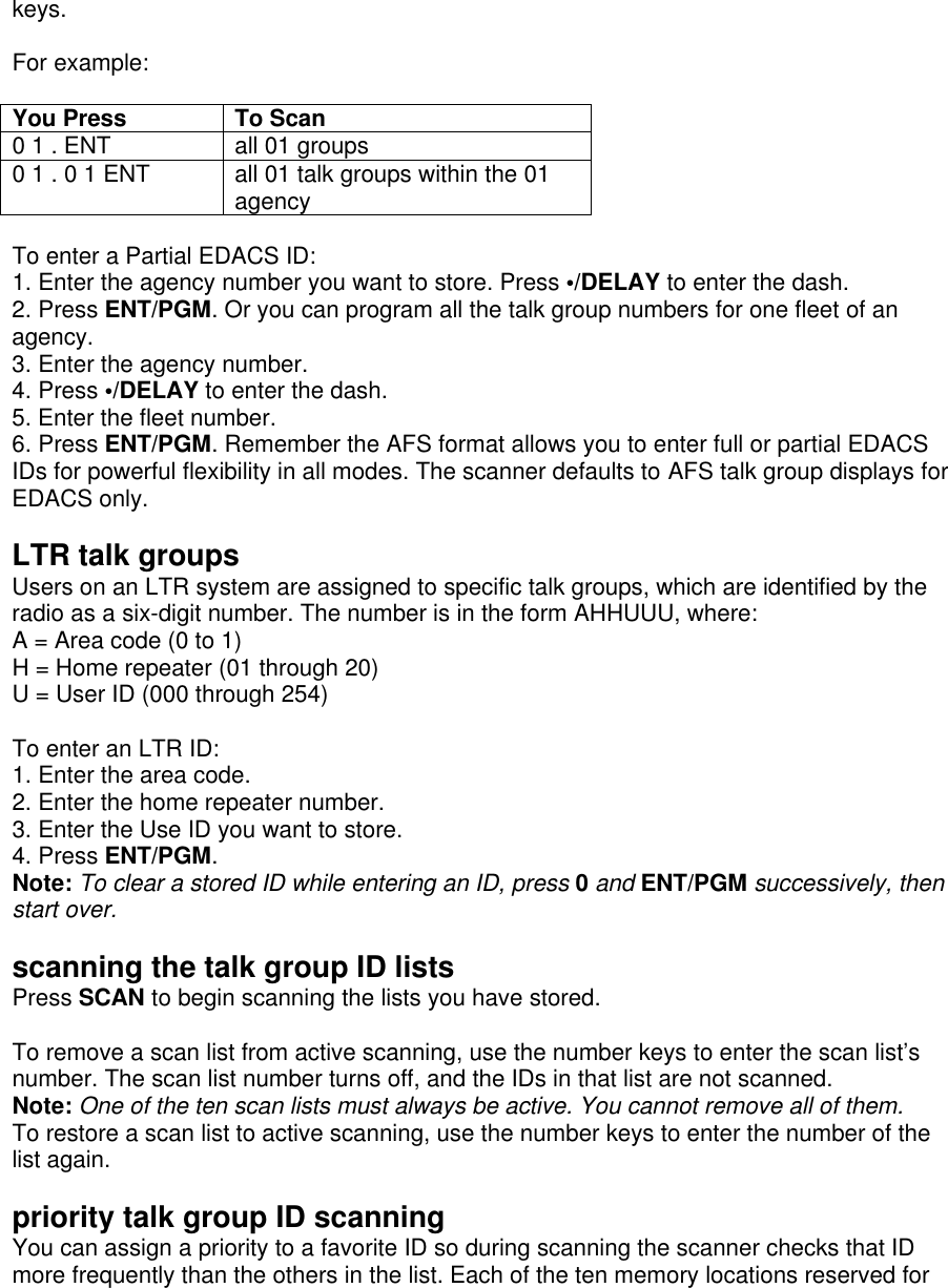 keys.  For example:  You Press To Scan 0 1 . ENT all 01 groups 0 1 . 0 1 ENT all 01 talk groups within the 01 agency  To enter a Partial EDACS ID: 1. Enter the agency number you want to store. Press •/DELAY to enter the dash. 2. Press ENT/PGM. Or you can program all the talk group numbers for one fleet of an agency. 3. Enter the agency number. 4. Press •/DELAY to enter the dash. 5. Enter the fleet number. 6. Press ENT/PGM. Remember the AFS format allows you to enter full or partial EDACS IDs for powerful flexibility in all modes. The scanner defaults to AFS talk group displays for EDACS only.  LTR talk groups Users on an LTR system are assigned to specific talk groups, which are identified by the radio as a six-digit number. The number is in the form AHHUUU, where: A = Area code (0 to 1) H = Home repeater (01 through 20) U = User ID (000 through 254)  To enter an LTR ID: 1. Enter the area code. 2. Enter the home repeater number. 3. Enter the Use ID you want to store. 4. Press ENT/PGM. Note: To clear a stored ID while entering an ID, press 0 and ENT/PGM successively, then start over.  scanning the talk group ID lists Press SCAN to begin scanning the lists you have stored.  To remove a scan list from active scanning, use the number keys to enter the scan list’s number. The scan list number turns off, and the IDs in that list are not scanned. Note: One of the ten scan lists must always be active. You cannot remove all of them. To restore a scan list to active scanning, use the number keys to enter the number of the list again.  priority talk group ID scanning You can assign a priority to a favorite ID so during scanning the scanner checks that ID more frequently than the others in the list. Each of the ten memory locations reserved for 