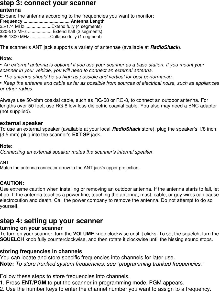 step 3: connect your scanner antenna Expand the antenna according to the frequencies you want to monitor: Frequency ..................................... Antenna Length 25-174 MHz .....................Extend fully (4 segments) 320-512 MHz ................... Extend half (2 segments) 806-1300 MHz ................Collapse fully (1 segment)  The scanner’s ANT jack supports a variety of antennae (available at RadioShack).  Note: • An external antenna is optional if you use your scanner as a base station. If you mount your scanner in your vehicle, you will need to connect an external antenna. • The antenna should be as high as possible and vertical for best performance. • Keep the antenna and cable as far as possible from sources of electrical noise, such as appliances or other radios.  Always use 50-ohm coaxial cable, such as RG-58 or RG-8, to connect an outdoor antenna. For lengths over 50 feet, use RG-8 low-loss dielectric coaxial cable. You also may need a BNC adapter (not supplied).  external speaker To use an external speaker (available at your local RadioShack store), plug the speaker’s 1/8 inch (3.5 mm) plug into the scanner’s EXT SP jack.  Note: Connecting an external speaker mutes the scanner’s internal speaker.  ANT Match the antenna connector arrow to the ANT jack’s upper projection.   CAUTION:   Use extreme caution when installing or removing an outdoor antenna. If the antenna starts to fall, let it go! If the antenna touches a power line, touching the antenna, mast, cable, or guy wires can cause electrocution and death. Call the power company to remove the antenna. Do not attempt to do so yourself.  step 4: setting up your scanner turning on your scanner To turn on your scanner, turn the VOLUME knob clockwise until it clicks. To set the squelch, turn the SQUELCH knob fully counterclockwise, and then rotate it clockwise until the hissing sound stops.  storing frequencies in channels You can locate and store specific frequencies into channels for later use. Note: To store trunked system frequencies, see “programming trunked frequencies.”  Follow these steps to store frequencies into channels. 1. Press ENT/PGM to put the scanner in programming mode. PGM appears. 2. Use the number keys to enter the channel number you want to assign to a frequency. 